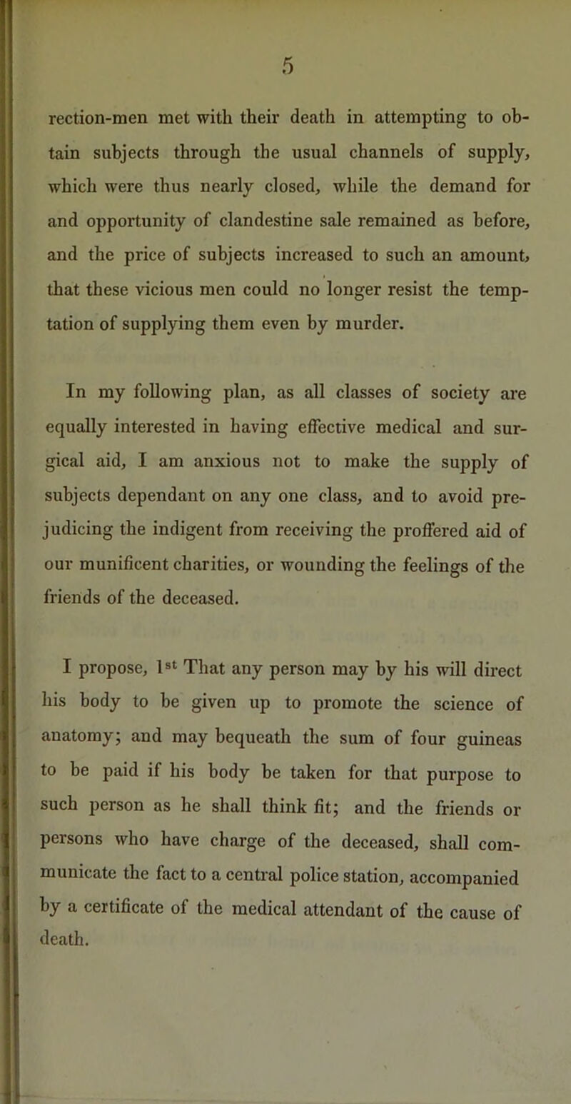 rection-men met with their death in attempting to ob- tain subjects through the usual channels of supply, which were thus nearly closed, while the demand for and opportunity of clandestine sale remained as before, and the price of subjects increased to such an amount, that these vicious men could no longer resist the temp- tation of supplying them even by murder. In my following plan, as all classes of society are equally interested in having effective medical and sur- gical aid, I am anxious not to make the supply of subjects dependant on any one class, and to avoid pre- judicing the indigent from receiving the proffered aid of our munificent charities, or wounding the feelings of the friends of the deceased. I propose, ls‘ That any person may by his will direct his body to be given up to promote the science of anatomy; and may bequeath the sum of four guineas to be paid if his body be taken for that purpose to such person as he shall think fit; and the friends or persons who have charge of the deceased, shall com- municate the fact to a central police station, accompanied by a certificate of the medical attendant of the cause of death.