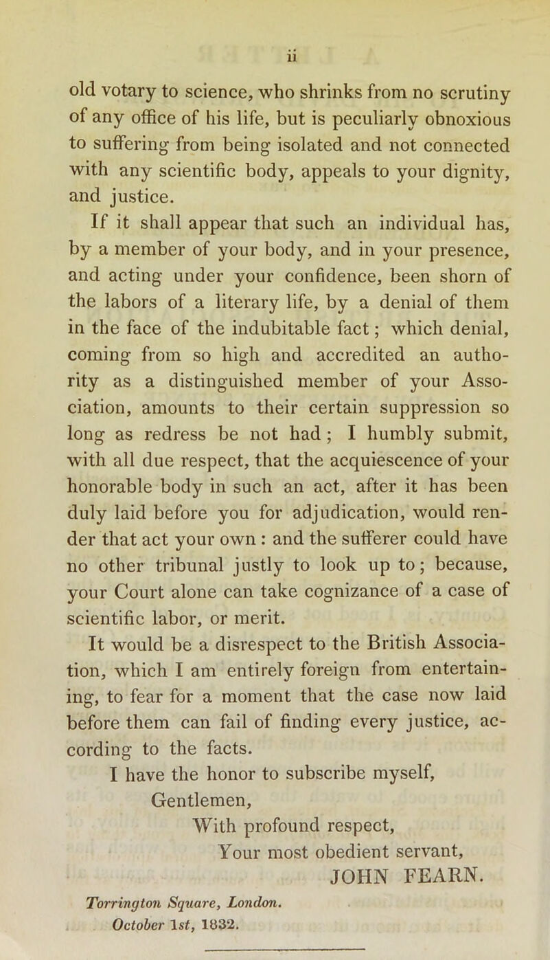 old votary to science, who shrinks from no scrutiny of any office of his life, but is peculiarly obnoxious to suffering from being isolated and not connected with any scientific body, appeals to your dignity, and justice. If it shall appear that such an individual has, by a member of your body, and in your presence, and acting under your confidence, been shorn of the labors of a literary life, by a denial of them in the face of the indubitable fact; which denial, coming from so high and accredited an autho- rity as a distinguished member of your Asso- ciation, amounts to their certain suppression so long as redress be not had ; I humbly submit, with all due respect, that the acquiescence of your honorable body in such an act, after it has been duly laid before you for adjudication, would ren- der that act your own : and the sufferer could have no other tribunal justly to look up to; because, your Court alone can take cognizance of a case of scientific labor, or merit. It would be a disrespect to the British Associa- tion, which I am entirely foreign from entertain- ing, to fear for a moment that the case now laid before them can fail of finding every justice, ac- cording to the facts. I have the honor to subscribe myself. Gentlemen, With profound respect. Your most obedient servant, JOHN FEARN. Torrington Square, London. i October Isf, 1832.