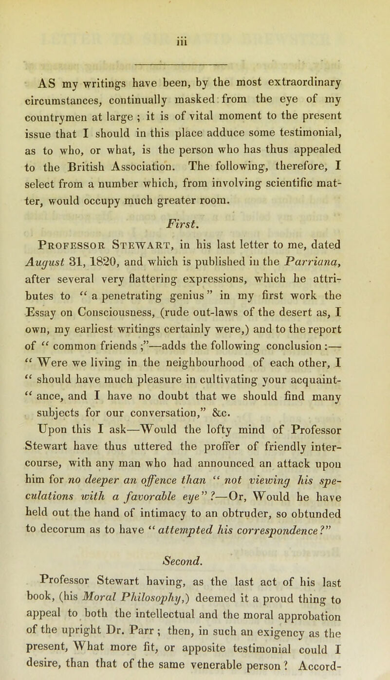 AS my writings have been, by the most extraordinary circumstances, continually masked;from the eye of my countrymen at large ; it is of vital moment to the present issue that I should in this place adduce some testimonial, as to who, or what, is the person who has thus appealed to the British Association. The following, therefore, I select from a number which, from involving scientific mat- ter, would occupy much greater room. First. Professor Stewart, in his last letter to me, dated August 31, 1820, and which is published in the Parriana, after several very flattering expressions, which he attri- butes to “ a penetrating genius ” in my first work the Essay on Consciousness, (rude out-laws of the desert as, I own, my earliest writings certainly were,) and to the report of “ common friends —adds the following conclusion :— “ Were we living in the neighbourhood of each other, I “ should have much pleasure in cultivating your acquaint- “ ance, and I have no doubt that we should find many subjects for our conversation,” &c. Upon this I ask—Would the lofty mind of Professor Stewart have thus uttered the proffer of friendly inter- course, with any man who had announced an attack upon him for no deeper an offence than “ not viewing his spe- culations with a favorable eye'll—Or, Would he have held out the hand of intimacy to an obtruder, so obtunded to decorum as to have attempted his correspondence?” Second. Professor Stewart having, as the last act of his last book, (his Moral Philosophy,) deemed it a proud thing to appeal to both the intellectual and the moral approbation of the upright Dr. Parr ; then, in such an exigency as the present. What more fit, or apposite testimonial could I desire, than that of the same venerable person ? Accord-