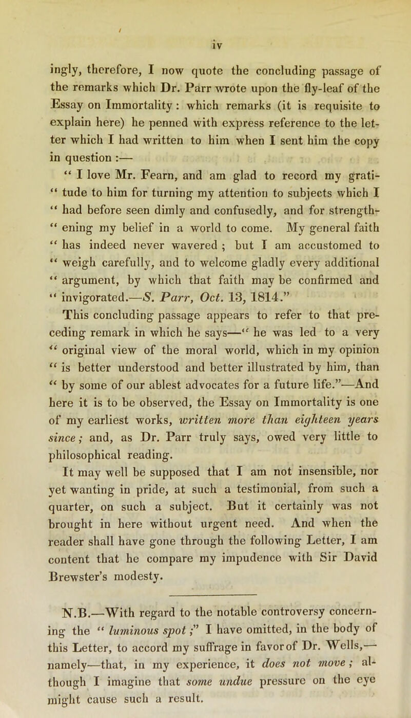 / therefore, I now quote the concluding passage of the remarks which Dr. Parr wrote upon the fly-leaf of the Essay on Immortality : which remarks (it is requisite to explain here) he penned with express reference to the let- ter which I had written to him when I sent him the copy in question :— “ I love Mr. Fearn, and am glad to record my grati- “ tude to him for turning my attention to subjects which I “ had before seen dimly and confusedly, and for strength- “ ening my belief in a world to come. My general faith “ has indeed never wavered ; but I am accustomed to “ weigh carefully, and to welcome gladly every additional “ argument, by which that faith may be confirmed and “ invigorated.—S. Parr, Oct. 13, 1814.” This concluding passage appears to refer to that pre- ceding remark in which he says—“ he was led to a very original view of the moral world, which in my opinion “ is better understood and better illustrated by him, than by some of our ablest advocates for a future life.”—And here it is to be observed, tbe Essay on Immortality is one of my earliest works, written more than eighteen years since; and, as Dr. Parr truly says, owed very little to philosophical reading. It may well be supposed that I am not insensible, nor yet wanting in pride, at such a testimonial, from such a quarter, on such a subject. But it certainly was not brought in here without urgent need. And when the reader shall have gone through the following Letter, I am content that he compare my impudence with Sir David Brewster’s modesty. N.B.—With regard to the notable controversy concern- ing the “ luminous spot;” I have omitted, in the body of this Letter, to accord my suffrage in favor of Dr. Wells, • namely—that, in my experience, it does not move ; al- though I imagine that so?ne undue pressure on the eye might cause such a result.