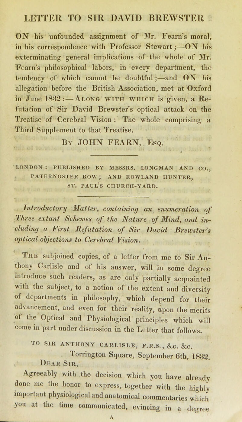 LETTER TO SIR DAVID BREWSTER ON his unfounded assignment of Mr. Fearn’s moral, in his correspondence with Professor Stewart;—ON his exterminating general implications of the whole of Mr. Fearn’s philosophical labors, in every department, the tendency of which cannot be doubtful;—and ON his allegation before the Bfitish Association, met at Oxford in June 1832: — Along with which is given, a Re- futation of Sir David Brewster’s optical attack on the Treatise of Cerebral Vision : The whole comprising a Third Supplement to that Treatise. By JOHN FEARN, Esq. LONDON : PUBLISHED BY MESSRS. LONGMAN AND CO., PATERNOSTER ROW; AND ROWLAND HUNTER, ST. Paul’s church-yard. Inlrocluctory Mattel', containing an enumeration of Three extant Schemes of the Nature of Mind, and in- cluding a First Refutation of Sir David Brewster’s ojitical objections to Cerebral Vision. The subjoined copies, of a letter from me to Sir An- thony Carlisle and of his answer, will in some degree introduce such readers, as are only partially acquainted with the subject, to a notion of the extent and diversity of departments in philosophy, which depend for their advancement, and even for their reality, upon the merits of the Optical and Physiological principles which will come in part under discussion in the Letter that follows. TO sir ANTHONY CARLISLE, F.R.S., &C. &C. Torrington Square, September 6th, 1832. Dear Sir, Agreeably with the decision which you have already done me the honor to express, together with the highly important physiological and anatomical commentaries which you at the time communicated, evincing in a degree