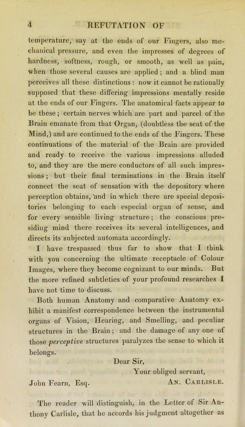 temperature, say at the ends of our Fingers, also me- chanical pressure, and even the impresses of degrees of hardness, softness, rough, or smooth, as well as pain, when those several causes are applied; and a blind man perceives all these distinctions : now it cannot be rationally supposed that these differing impressions mentally reside at the ends of our Fingers. The anatomical facts appear to be these; certain nerves which are part and parcel of the Brain emanate from that Organ, (doubtless the seat of the Mind,) and are continued to the ends of the Fingers. These continuations of the material of the Brain are provided and ready to receive the various impressions alluded to, and they are the mere conductors of all such impres- sions ; but their final terminations in the Brain itself connect the seat of sensation with the depository where perception obtains, ‘and in which there are special deposi- tories belonging to each especial organ of sense, and for every sensible living structure; the conscious pre- siding mind there receives its several intelligences, and directs its subjected automata accordingly. I have trespassed thus far to show that I think with you concerning the ultimate receptacle of Colour Images, where they become cognizant to our minds. But the more refined subtleties of your profound researches I have not time to discuss. Both human Anatomy and comparative Anatomy ex- hibit a manifest correspondence between the instrumental organs of Vision, Hearing, and Smelling, and peculiar structures in the Brain; and the damage of any one of those perceptive structures paralyzes the sense to which it belongs. . Dear Sir, Your obliged servant, John Fearn, Esq. An. Carlisle. The reader will distinguish, in the Letter of Sir An- thony Carlisle, that he accords his judgment altogether as