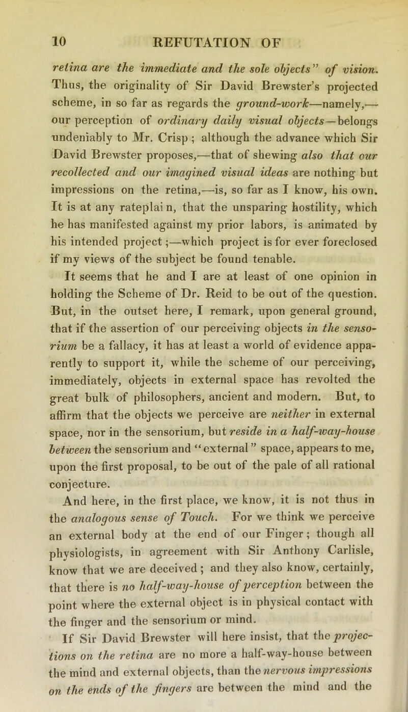 retina are the immediate and the sole objects ” of vision. Thus, the originality of Sir David Brewster’s projected scheme, in so far as regards the ground-work—namely,— our perception of ordinary daily visual objects—belongs undeniably to Mr. Crisp; although the advance which Sir David Brewster proposes,—that of shewing also that our recollected and our imagined visual ideas are nothing but impressions on the retina,—is, so far as I know, his own. It is at any rateplai n, that the unsparing hostility, which he has manifested against my prior labors, is animated by his intended project;—which project is for ever foreclosed if my views of the subject be found tenable. It seems that he and I are at least of one opinion in holding the Scheme of Dr. Reid to be out of the question. But, in the outset here, I remark, upon general ground, that if the assertion of our perceiving objects in the senso- rium be a fallacy, it has at least a world of evidence appa- rently to support it, while the scheme of our perceiving, immediately, objects in external space has revolted the great bulk of philosophers, ancient and modern. But, to affirm that the objects we perceive are neither in external space, nor in the sensorium, but reside in a half-way-house between the sensorium and “ external ” space, appears to me, upon the first proposal, to be out of the pale of all rational conjecture. And here, in the first place, we know, it is not thus in the analogous sense of Touch. For we think we perceive an external body at the end of our Finger; though all phvsiologists, in agreement with Sir Anthony Carlisle, know that we are deceived ; and they also know, certainly, that there is no half-way-house of perception between the point where the external object is in physical contact with the finger and the sensorium or mind. If Sir David Brewster will here insist, that the ]jrojec- tions on the retina are no more a half-way-house between the mind and external objects, than the nervous impressions on the ends of the fingers are between the mind and the