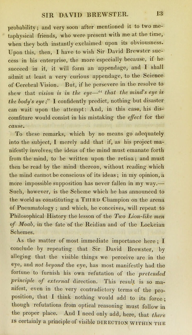 probability; and very soon after mentioned it to two me- taphysical friends, who were present with me at the time, when they both instantly exclaimed upon its obviousness. Upon this, then, I have to wish Sir David Brewster suc- cess in his enterprise, the more especially because, if he succeed in it, it will form an appendage, and I shall admit at least a very curious appendage, to the Science of Cerebral Vision. But, if he persevere in the resolve to shew that vision is in the eye—“ that the mind’s eye is the body’s eye;” I confidently predict, nothing but disaster can wait upon the attempt: And, in this case, his dis- comfiture would consist in his mistaking the effect for the cause. To these remarks, which by no means go adequately into the subject, I merely add that if, as his project ma- nifestly involves^ the ideas of the mind must emanate forth from the mind, to be written upon the retina; and must then be read by the mind thereon, without reading which the mind cannot be conscious of its ideas; in my opinion, a more impossible supposition has never fallen in my way.— Such, however, is the Scheme which he has announced to the world as constituting a Third Champion on the arena of Pneumatology ; and which, he conceives, will repeat to Philosophical History the lesson of the Two Lion-like men of Modb, in the fate of the Reidian and of the Lockeian Schemes. As the matter of most immediate importance here ; I conclude by repeating that Sir David Brewster, by alleging that the visible things we perceive are in the eye, and not beyond the eye, has most manifestly had the fortune to furnish his own refutation of the i^etended principle of external direction. This result is so ma- nifest, even in the very contradictory terms of the pro- position, that I think nothing would add to its force; though refutations from optical reasoning must follow in the proper place. And I need only add, here, that there IS certainly a principle of visible direction within the