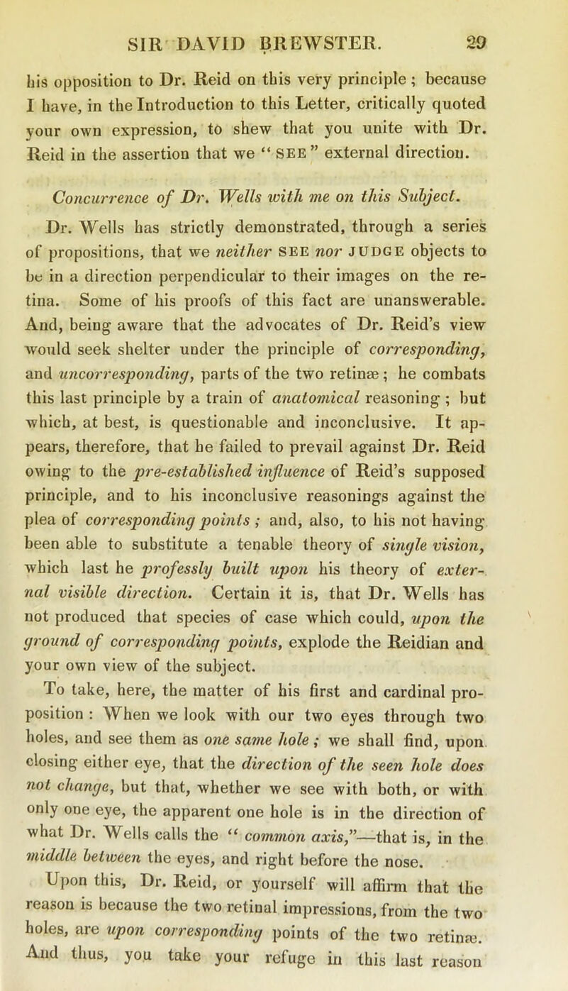 his opposition to Dr. Reid on this very principle; because I have, in the Introduction to this Letter, critically quoted your own expression, to shew that you unite with Dr. Reid in the assertion that we “ SEE” external direction. Concurrence of Dr. Wells with me on this Subject. Dr. Wells has strictly demonstrated, through a series of propositions, that we neither SEE nor judge objects to btj in a direction perpendicular to their images on the re- tina. Some of his proofs of this fact are unanswerable. And, being aware that the advocates of Dr. Reid’s view would seek shelter under the principle of corresponding, and uncorresponding, parts of the two retinae; he combats this last principle by a train of anatomical reasoning ; but which, at best, is questionable and inconclusive. It ap- pears, therefore, that he failed to prevail against Dr. Reid owing to the pre-established influence of Reid’s supposed principle, and to his inconclusive reasonings against the plea of corresponding points ; and, also, to his not having been able to substitute a tenable theory of single vision, which last he professly built upon his theory of exter- nal visible direction. Certain it is, that Dr. Wells has not produced that species of case which could, upon the ground of corresponding points, explode the Reidian and your own view of the subject. To take, here, the matter of his first and cardinal pro- position : When we look with our two eyes through two holes, and see them as one same hole; we shall find, upon closing either eye, that the direction of the seen hole does not change, but that, whether we see with both, or with only one eye, the apparent one hole is in the direction of what Dr. Wells calls the “ common axis,”—that is, in the middle between the eyes, and right before the nose. Upon this. Dr. Reid, or yourself will affirm that the reason is because the two retinal impressions, from the two holes, are upon corresponding points of the two retinm. And thus, you take your refuge in this last reason