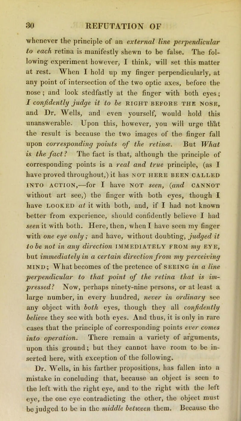 whenever tlie principle of an external line perjyendicular to each retina is manifestly shewn to be false. The fol- lowing experiment however, I think, will set this matter at rest. When I hold up my finger perpendicularly, at any point of intersection of the two optic axes, before the nose; and look stedfastly at the finger with both eyes; I confidently judge it to be right before the nose, and Dr. Wells, and even yourself, would hold this unanswerable. Upon this, however, you will urge thlit the result is because the two images of the finger fall upon corresponding points of the retina. But What is the fact 1 The fact is that, although the principle of corresponding points is a real and true principle, (as I have proved throughout,) it has not here been called INTO ACTION,—for I have not seen, {and cannot without art see,) the finger with both eyes, though I have looked at it with both, and, if I had not known better from experience, should confidently believe I had seen it with both. Here, then, when I have seen my finger with one eye only; and have, without doubting, judged it tobe not in any direction IMMEDIATELY FROM my eye, but immediately in a certain direction from my perceiving MIND; What becomes of the pretence of seeing in a line perpendicular to that point of the retina that is im- pressed? Now, perhaps ninety-nine persons, or at least a large number, in every hundred, never in ordinary see any object with both eyes, though they all confidently believe they see with both eyes. And thus, it is only in rare cases that the principle of corresponding points ever co?nes into operation. There remain a variety of arguments, upon this ground; but they cannot have room to be in- serted here, with exception of the following. Dr. Wells, in his farther propositions, has fallen into a mistake in concluding that, because an object is seen to the left with the right eye, and to the right with the left eye, the one eye contradicting the other, the object must be judged to be in the middle between them. Because the