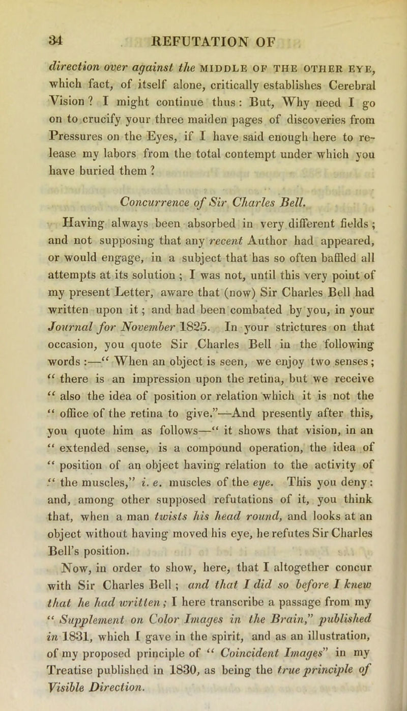direction over against the middle of the other eye, which fact, of itself alone, critically establishes Cerebral Vision ? I might continue thus : But, Why need I go on to crucify your three maiden pages of discoveries from Pressures on the Eyes, if I have said enough here to re- lease my labors from the total contempt under which you have buried them ? Concurrence of Sir Charles Bell. Having always been absorbed in very different fields; and not supposing that any recent Author had appeared, or would engage, in a subject that has so often baffled all attempts at its solution ; I was not, until this very point of my present Letter, aware that (now) Sir Charles Bell had written upon it; and had been combated by you, in your Journal for November 1S25. In your strictures on that occasion, you quote Sir .Charles Bell in the following words :—“ When an object is seen, we enjoy two senses; “ there is an impression upon the retina, but we receive ‘‘ also the idea of position or relation which it is not the “ office of the retina to give.”—And presently after this, you quote him as follows—“ it shows that vision, in an “ extended sense, is a compound operation, the idea of “ position of an object having relation to the activity of the muscles,” i. e. muscles of the eye. This you deny: and, among other supposed refutations of it, you think that, when a man twists his head round, and looks at an object without having moved his eye, he refutes Sir Charles Bell’s position. Now, in order to show, here, that I altogether concur with Sir Charles Bell ; and that J did so before I knew that he had ivritten; I here transcribe a passage from my “ Sujyplement on Color Images in the Brain,” in 1831, which I gave in the spirit, and as an illustration, of my proposed principle of “ Coincident Images” in my Treatise published in 1830, as being the true principle of Visible Direction.
