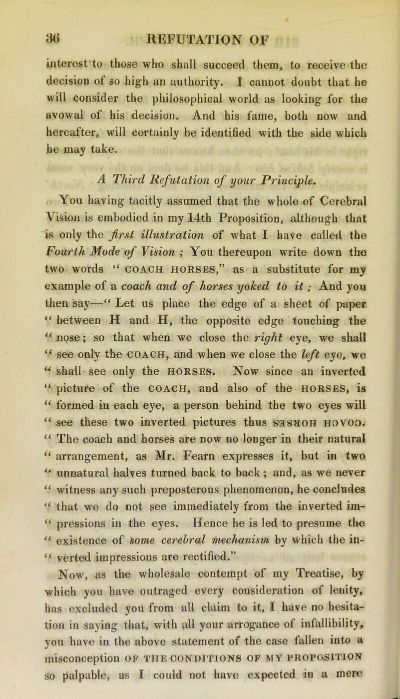 interest to those who shall succeed them, to receive the decision of so high an authority. I cannot doubt that he will consider the philosophical world as looking for the avowal of his decision. And his fame, both now and hereafter, will certainly be identified with the side which he may take. A Third Refutation of your Principle. You having tacitly assumed that the whole of Cerebral Visioii is embodied in ray 14th Proposition, although that is only the first illustration of what I have called the Fourth Mode of Vision ; You thereupon write down the two words “ COACH horses,” as a substitute for my example of a coach and of horses yoked to it; And you then say—“ Let us place the edge of a sheet of paper “ between H and H, the opposite edge touching the “ nose; so that when we close the right eye, we shall “ see only the coach, and when we close the left eye, we ^ shall see only the HORSES. Now since an inverted “ picture of the coach, and also of the HORSES, is “ formed in each eye, a person behind the two eyes will “ see these two inverted pictures thus sasaoH HOVOO. “ The coach and horses are now no longer in their natural “ arrangement, as Mr. Fearn expresses it, but in two unnatural halves turned back to back ; and, as we never “ witness any such preposterous phenomenon, he concludes “ that we do not see immediately from the inverted im- “ pressions in the eyes. Hence he is led to presume the “ existence of some cerebral mechanism by which the in- “ verted impressions are rectified.” Now, as the wholesale contempt of my Treatise, by which you have outraged every consideration of lenity, has excluded you from all claim to it, I have no hesita- tion in saying that, with all your arrogance of infallibility, you have in the above statement of the case fallen into a misconception op the conditions of my proposition so palpable, as I could not have expected in a mere