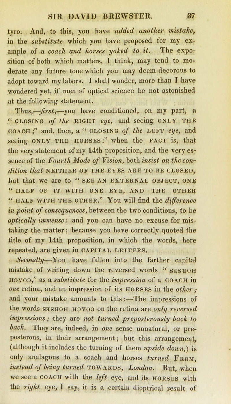 ,tyro. And, to this, you have added another mistake, in the substitute which you have proposed for my ex- ample of a coach and horses yoked to it. The expo- sition of both which matters, I think, may tend to mo^ derate any future tone which you may deem decorous to adopt toward my labors. I shall wonder, more than I have wondered yet, if men of optical science be not astonished at the following statement. Thus,——you have conditioned, on my part, a “ CLOSING of the RIGHT eye, and seeing only the COACH and, then, a “ CLOSING of the left eye, and seeing only the horses:” when the fact is, that the very statement of my 14th proposition, and the very es- sence of the Fourth Mode of Vision, both insist on the con- dition that NEITHER OF THE EYES ARE TO BE CLOSED, but that we are to “ SEE AN EXTERNAL OBJECT, ONE “ HALF OF IT WITH ONE EYE, AND THE OTHER HALF WITH THE OTHER.” You will find the difference in point of consequences, between the two conditions, to be optically immense: and you can have no excuse for mis- taking the matter; because you have correctly quoted the title of my 14th proposition, in which the words, here repeated, are given in capital LETTERS. Secondly—You have fallen into the farther capital mistake of writing down the reversed words “ saSROH Hovoo,” as u substitute for the impression of a coach in one retina, and an impression of its HORSES in the other ; and your mistake amounts to this :—The impressions of the words saSHOH hovoo on the retina are only reversed impressions; they are not turned preposterously back to back. They are, indeed, in one sense unnatural, or pre- posterous, in their arrangement; but this arrangement, (although it includes the turning of them upside down,) is only analagous to a coach and horses turned From, instead of being turned TOWLondon. But, when we see a coach with the left eye, and its horses with the right eye, I say, it is a certain dioptrical result of