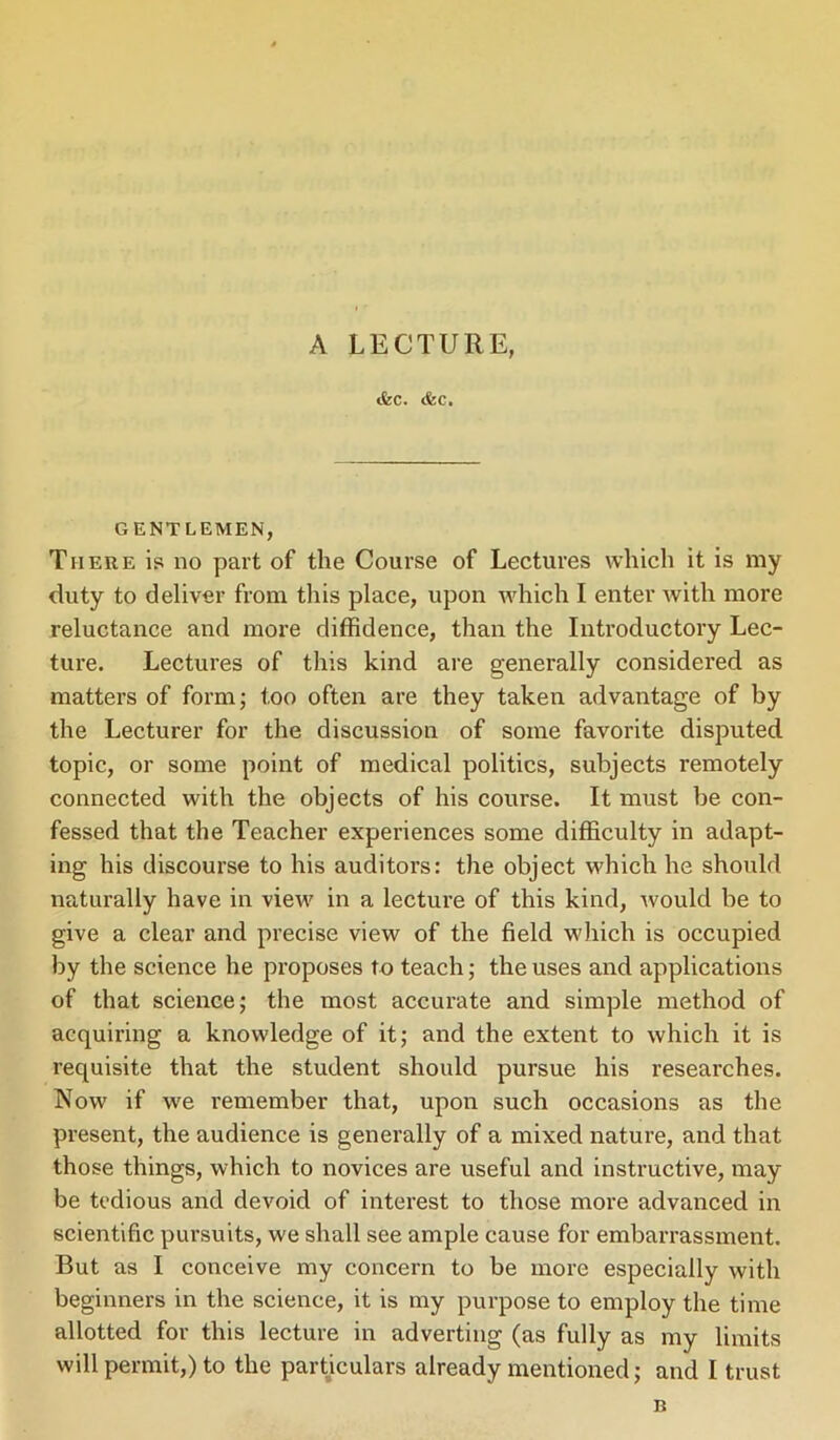 A LECTURE, «fcc. ifec. GENTLEMEN, There is no part of the Course of Lectures which it is my duty to deliver from this place, upon which I enter with more reluctance and more diffidence, than the Introductory Lec- ture. Lectures of this kind are generally considered as matters of form; too often are they taken advantage of by the Lecturer for the discussion of some favorite disputed topic, or some point of medical politics, subjects remotely connected with the objects of his course. It must be con- fessed that the Teacher experiences some difficulty in adapt- ing his discourse to his auditors: the object which he should naturally have in view in a lecture of this kind, would be to give a clear and precise view of the field which is occupied by the science he proposes to teach; the uses and applications of that science; the most accurate and simple method of acquiring a knowledge of it; and the extent to which it is requisite that the student should pursue his researches. Now if we remember that, upon such occasions as the present, the audience is generally of a mixed nature, and that those things, which to novices are useful and instructive, may be tedious and devoid of interest to those more advanced in scientific pursuits, we shall see ample cause for embarrassment. But as I conceive my concern to be more especially with beginners in the science, it is my purpose to employ the time allotted for this lecture in adverting (as fully as my limits will permit,) to the particulars already mentioned; and I trust n