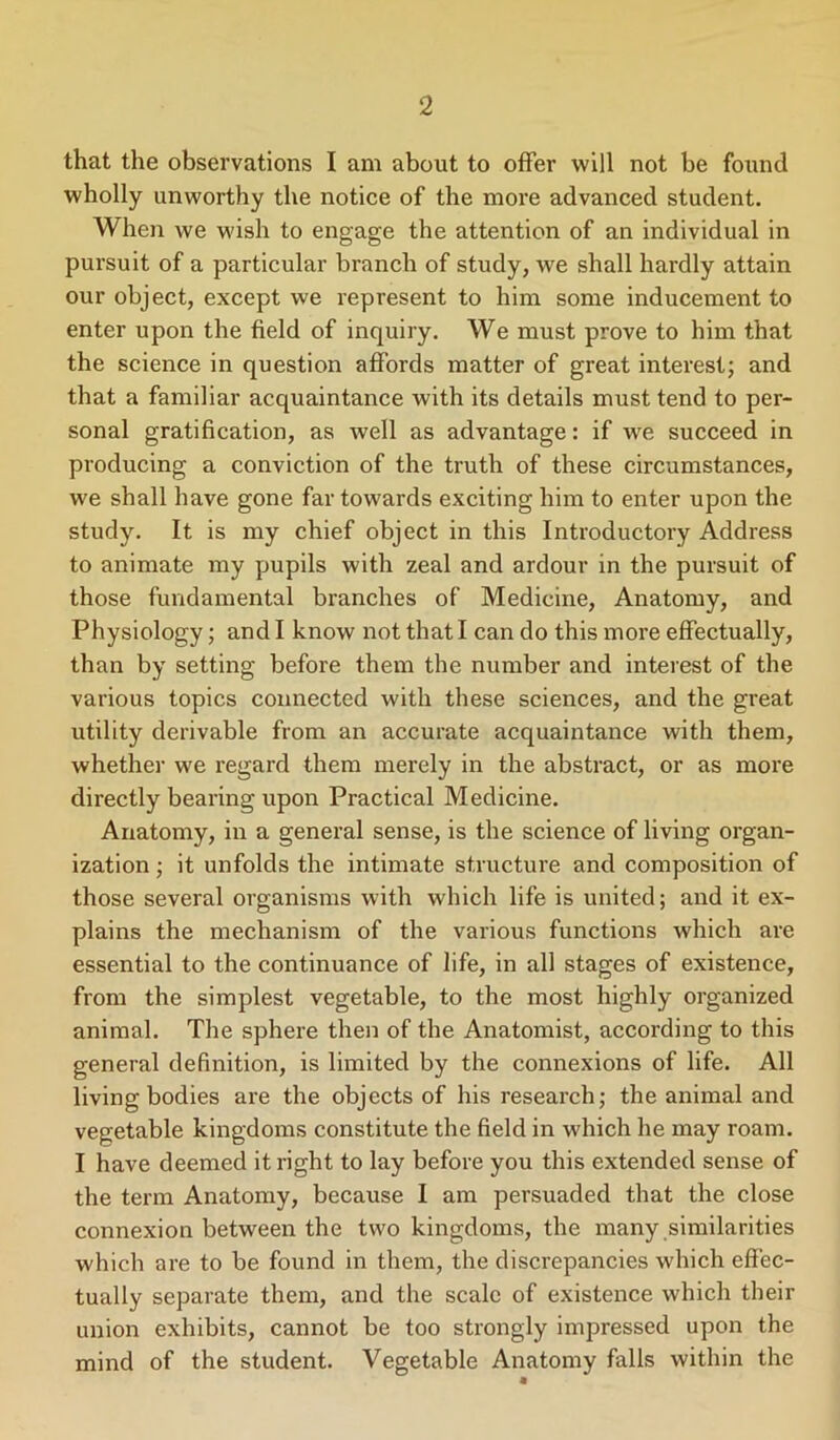 that the observations I am about to offer will not be found wholly unworthy the notice of the more advanced student. When we wish to engage the attention of an individual in pursuit of a particular branch of study, we shall hardly attain our object, except we represent to him some inducement to enter upon the field of inquiry. We must prove to him that the science in question affords matter of great interest; and that a familiar acquaintance with its details must tend to per- sonal gratification, as well as advantage: if we succeed in producing a conviction of the truth of these circumstances, we shall have gone far towards exciting him to enter upon the study. It is my chief object in this Introductory Address to animate my pupils with zeal and ardour in the pursuit of those fundamental branches of Medicine, Anatomy, and Physiology; and I know not that I can do this more effectually, than by setting before them the number and interest of the various topics connected with these sciences, and the great utility derivable from an accurate acquaintance with them, whether we regard them merely in the abstract, or as more directly bearing upon Practical Medicine. Anatomy, in a general sense, is the science of living organ- ization ; it unfolds the intimate structure and composition of those several organisms with which life is united; and it ex- plains the mechanism of the various functions which are essential to the continuance of life, in all stages of existence, from the simplest vegetable, to the most highly organized animal. The sphere then of the Anatomist, according to this general definition, is limited by the connexions of life. All living bodies are the objects of his research; the animal and vegetable kingdoms constitute the field in which he may roam. I have deemed it right to lay before you this extended sense of the term Anatomy, because 1 am persuaded that the close connexion between the two kingdoms, the many similarities which are to be found in them, the discrepancies which effec- tually separate them, and the scale of existence which their union exhibits, cannot be too strongly impressed upon the mind of the student. Vegetable Anatomy falls within the