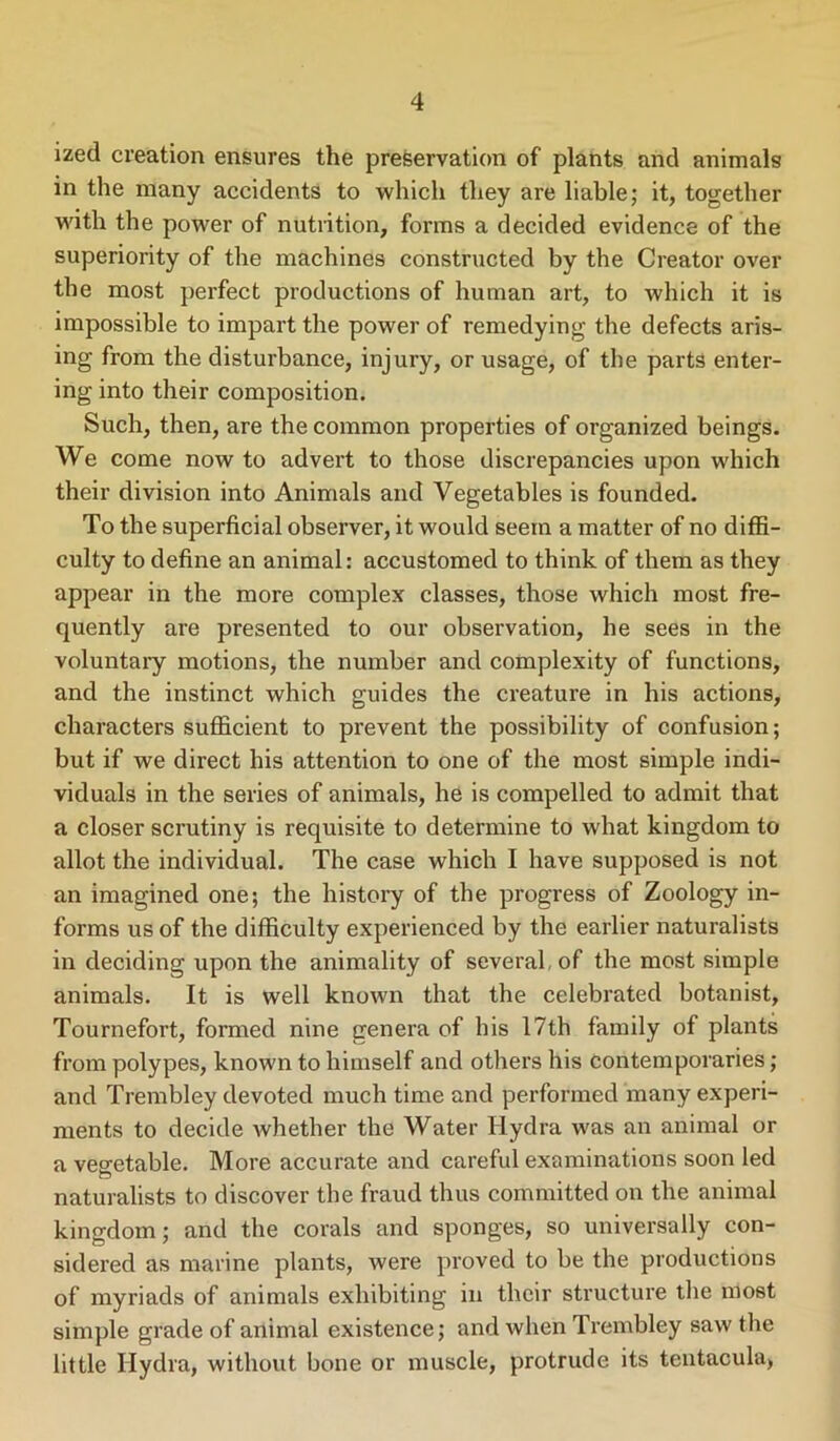 ized creation ensures the preservation of plants and animals in the many accidents to which they are liable; it, together with the power of nutrition, forms a decided evidence of the superiority of the machines constructed by the Creator over the most perfect productions of human art, to which it is impossible to impart the power of remedying the defects aris- ing from the disturbance, injury, or usage, of the parts enter- ing into their composition. Such, then, are the common properties of organized beings. We come now to advert to those discrepancies upon which their division into Animals and Vegetables is founded. To the superficial observer, it would seem a matter of no diffi- culty to define an animal: accustomed to think of them as they appear in the more complex classes, those which most fre- quently are presented to our observation, he sees in the voluntary motions, the number and complexity of functions, and the instinct which guides the creature in his actions, characters sufficient to prevent the possibility of confusion; but if we direct his attention to one of the most simple indi- viduals in the series of animals, he is compelled to admit that a closer scrutiny is requisite to determine to what kingdom to allot the individual. The case which I have supposed is not an imagined one; the history of the progress of Zoology in- forms us of the difficulty experienced by the earlier naturalists in deciding upon the animality of several, of the most simple animals. It is well known that the celebrated botanist, Tournefort, formed nine genera of his 17th family of plants from polypes, known to himself and others his contemporaries; and Trembley devoted much time and performed many experi- ments to decide whether the Water Hydra was an animal or a vegetable. More accurate and careful examinations soon led naturalists to discover the fraud thus committed on the animal kingdom; and the corals and sponges, so universally con- sidered as marine plants, were proved to be the productions of myriads of animals exhibiting in their structure the most simple grade of animal existence; and when Trembley saw the little Hydra, without bone or muscle, protrude its tentacula.