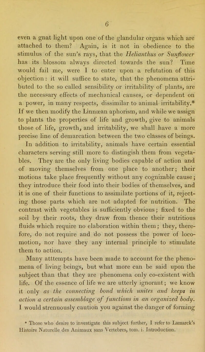 even a gnat light upon one of the glandular organs which are attached to them? Again, is it not in obedience to the stimulus of the sun’s rays, that the Iieliantkus or Sunflower has its blossom always directed towards the sun? Time would fail me, were I to enter upon a refutation of this objection: it will suffice to state, that the phenomena attri- buted to the so called sensibility or irritability of plants, are the necessary effects of mechanical causes, or dependent on a power, in many respects, dissimilar to animal irritability.* If we then modify the Linnsean aphorism, and while we assign to plants the properties of life and growth, give to animals those of life, growth, and irritability, we shall have a more precise line of demarcation between the two classes of beings. In addition to irritability, animals have certain essential characters serving still more to distingish them from vegeta- bles. They are the only living bodies capable of action and of moving themselves from one place to another; their motions take place frequently without any cognizable cause; they introduce their food into their bodies of themselves, and it is one of their functions to assimilate portions of it, reject- ing those parts which are not adapted for nutrition. The contrast with vegetables is sufficiently obvious; fixed to the soil by their roots, they draw from thence their nutritious fluids which require no elaboration within them; they, there- fore, do not require and do not possess the power of loco- motion, nor have they any internal principle to stimulate them to action. Many atttempts have been made to account for the pheno- mena of living beings, but what more can be said upon the subject than that they are phenomena only co-existent with life. Of the essence of life we are utterly ignorant; we know it only as the connecting bond which unites and keeps in action a certain assemblage of f unctions in an organized body. I would strenuously caution you against the danger of forming * Those who desire to investigate this subject further, I refer to Lamarck’s Histoire Naturelle des Animaux sans Vertebres, tom. i. Introduction.