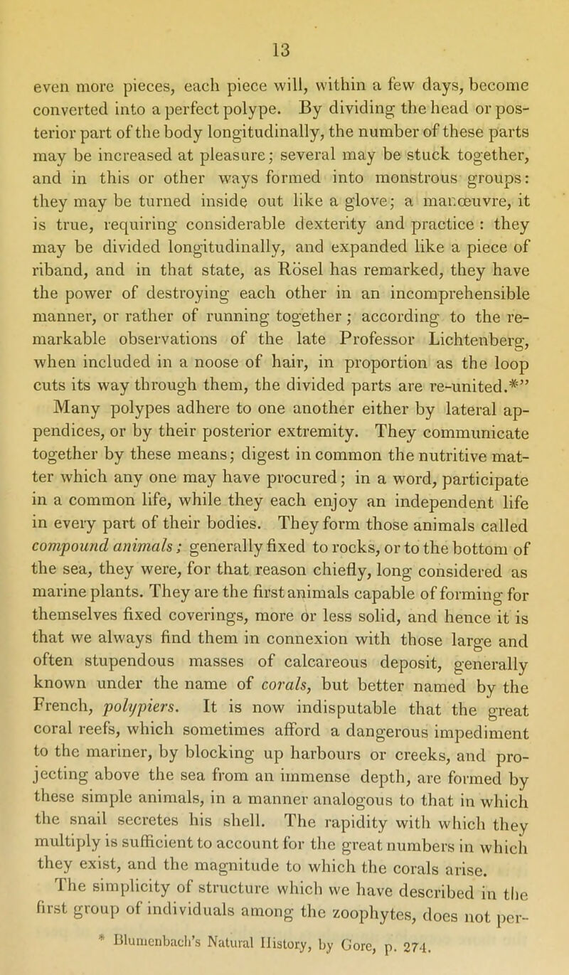 even more pieces, each piece will, within a few days, become converted into a perfect polype. By dividing the head or pos- terior part of the body longitudinally, the number of these parts may be increased at pleasure; several may be stuck together, and in this or other ways formed into monstrous groups: they may be turned inside out like a glove; a manoeuvre, it is true, requiring considerable dexterity and practice : they may be divided longitudinally, and expanded like a piece of riband, and in that state, as Rosel has remarked, they have the power of destroying each other in an incomprehensible manner, or rather of running together; according to the re- markable observations of the late Professor Lichtenberg, when included in a noose of hair, in proportion as the loop cuts its way through them, the divided parts are re-united. Many polypes adhere to one another either by lateral ap- pendices, or by their posterior extremity. They communicate together by these means; digest in common the nutritive mat- ter which any one may have procured; in a word, participate in a common life, while they each enjoy an independent life in every part of their bodies. They form those animals called compound animals; generally fixed to rocks, or to the bottom of the sea, they were, for that reason chiefly, long considered as marine plants. They are the first animals capable of forming for themselves fixed coverings, more or less solid, and hence it is that we always find them in connexion with those large and often stupendous masses of calcareous deposit, generally known under the name of corals, but better named by the French, polypiers. It is now indisputable that the great coral reefs, which sometimes afford a dangerous impediment to the mariner, by blocking up harbours or creeks, and pro- jecting above the sea from an immense depth, are formed by these simple animals, in a manner analogous to that in which the snail secretes his shell. The rapidity with which they multiply is sufficient to account for the great numbers in which they exist, and the magnitude to which the corals arise. The simplicity of structure which we have described in the first group of individuals among the zoophytes, does not per- * Blumenbach’s Natural History, by Gore, p. 274.