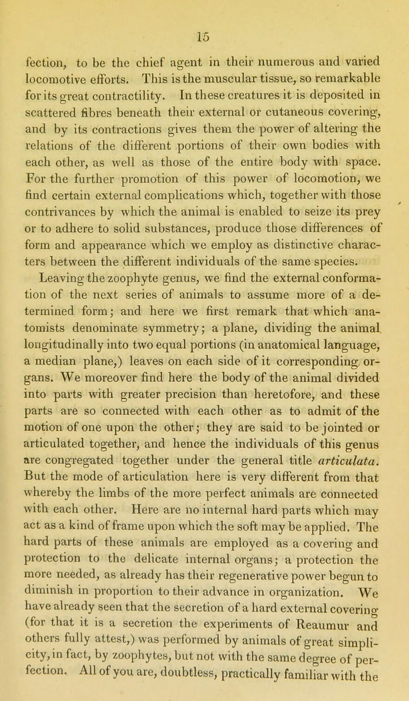 fection, to be the chief agent in their numerous and varied locomotive efforts. This is the muscular tissue, so remarkable for its great contractility. In these creatures it is deposited in scattered fibres beneath their external or cutaneous covering, and by its contractions gives them the power of altering the relations of the different portions of their own bodies with each other, as well as those of the entire body with space. For the further promotion of this power of locomotion, we find certain external complications which, together with those contrivances by which the animal is enabled to seize its prey or to adhere to solid substances, produce those differences of form and appearance which we employ as distinctive charac- ters between the different individuals of the same species. Leaving the zoophyte genus, we find the external conforma- tion of the next series of animals to assume more of a de- termined form; and here we first remark that which ana- tomists denominate symmetry; a plane, dividing the animal, longitudinally into two equal portions (in anatomical language, a median plane,) leaves on each side of it corresponding, or- gans. We moreover find here the body of the animal divided into parts with greater precision than heretofore, and these parts are so connected with each other as to admit of the motion of one upon the other; they are said to be jointed or articulated together, and hence the individuals of this genus are congregated together under the general title articulata. But the mode of articulation here is very different from that whereby the limbs of the more perfect animals are connected with each other. Here are no internal hard parts which may act as a kind of frame upon which the soft may be applied. The hard parts of these animals are employed as a covering and protection to the delicate internal organs; a protection the more needed, as already has their regenerative power begun to diminish in proportion to their advance in organization. We have already seen that the secretion of a hard external covering (for that it is a secretion the experiments of Reaumur and others fully attest,) was performed by animals of great simpli- city, in fact, by zoophytes, but not with the same degree of per- fection. All of you are, doubtless, practically familiar with the