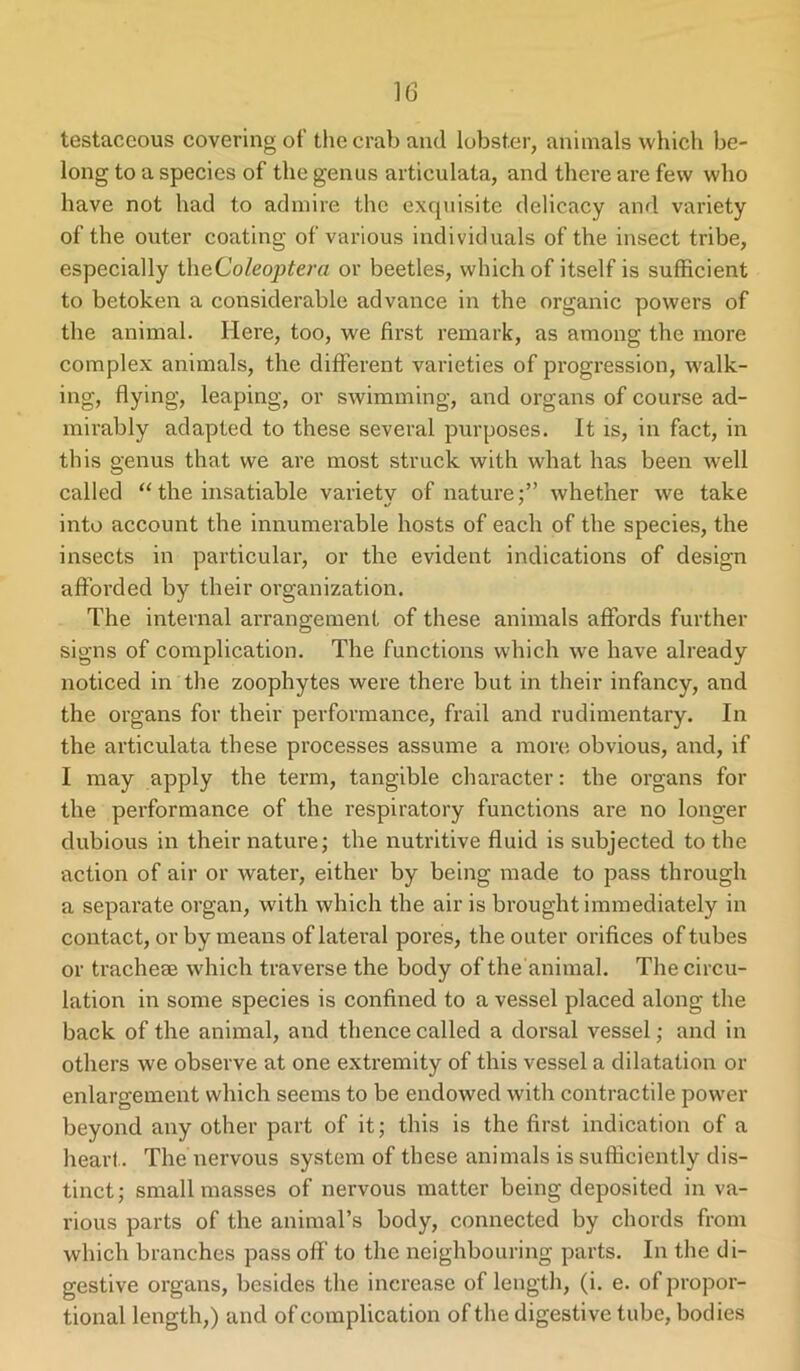 testaceous covering of the crab and lobster, animals which be- long to a species of the genus artieulata, and there are few who have not had to admire the exquisite delicacy and variety of the outer coating of various individuals of the insect tribe, especially theColeoptera or beetles, which of itself is sufficient to betoken a considerable advance in the organic powers of the animal. Here, too, we first remark, as among the more complex animals, the different varieties of progression, walk- ing, flying, leaping, or swimming, and organs of course ad- mirably adapted to these several purposes. It is, in fact, in this genus that we are most struck with what has been well called “ the insatiable variety of naturewhether we take into account the innumerable hosts of each of the species, the insects in particular, or the evident indications of design afforded by their organization. The internal arrangement of these animals affords further signs of complication. The functions which we have already noticed in the zoophytes were there but in their infancy, and the organs for their performance, frail and rudimentary. In the artieulata these processes assume a more obvious, and, if I may apply the term, tangible character: the organs for the performance of the respiratory functions are no longer dubious in their nature; the nutritive fluid is subjected to the action of air or water, either by being made to pass through a separate organ, with which the air is brought immediately in contact, or by means of lateral pores, the outer orifices of tubes or tracheae which traverse the body of the'animal. The circu- lation in some species is confined to a vessel placed along the back of the animal, and thence called a dorsal vessel; and in others we observe at one extremity of this vessel a dilatation or enlargement which seems to be endowed with contractile power beyond any other part of it; this is the first indication of a heart. The nervous system of these animals is sufficiently dis- tinct; small masses of nervous matter being deposited in va- rious parts of the animal’s body, connected by chords from which branches pass off to the neighbouring parts. In the di- gestive organs, besides the increase of length, (i. e. of propor- tional length,) and of complication of the digestive tube, bodies