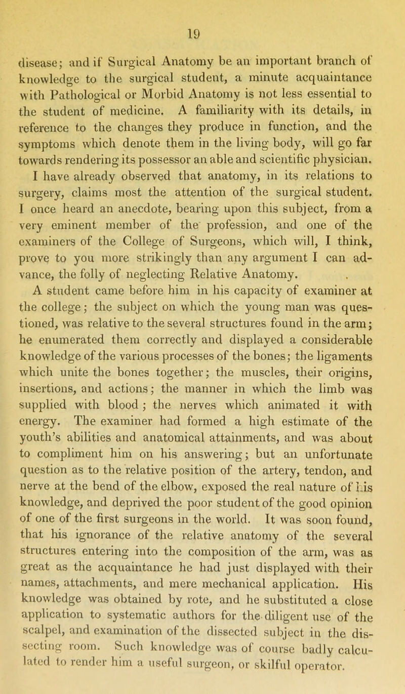 disease; and if Surgical Anatomy be an important branch of knowledge to the surgical student, a minute acquaintance with Pathological or Morbid Anatomy is not less essential to the student of medicine. A familiarity with its details, in reference to the changes they produce in function, and the symptoms which denote them in the living body, will go far towards rendering its possessor an able and scientific physician. I have already observed that anatomy, in its relations to surgery, claims most the attention of the surgical student. I once heard an anecdote, bearing upon this subject, from a very eminent member of the profession, and one of the examiners of the College of Surgeons, which will, I think, prove to you more strikingly than any argument I can ad- vance, the folly of neglecting Relative Anatomy. A student came before him in his capacity of examiner at the college; the subject on which the young man was ques- tioned, was relative to the several structures found in the arm; he enumerated them correctly and displayed a considerable knowledge of the various processes of the bones; the ligaments which unite the bones together; the muscles, their origins, insertions, and actions; the manner in which the limb was supplied with blood ; the nerves which animated it with energy. The examiner had formed a high estimate of the youth’s abilities and anatomical attainments, and was about to compliment him on his answering; but an unfortunate question as to the relative position of the artery, tendon, and nerve at the bend of the elbow, exposed the real nature of Lis knowledge, and deprived the poor student of the good opinion of one of the first surgeons in the world. It was soon found, that his ignorance of the relative anatomy of the several structures entering into the composition of the arm, was as great as the acquaintance he had just displayed with their names, attachments, and mere mechanical application. His knowledge was obtained by rote, and he substituted a close application to systematic authors for the diligent use of the scalpel, and examination of the dissected subject in the dis- secting room. Such knowledge was of course badly calcu- lated to render him a useful surgeon, or skilful operator.