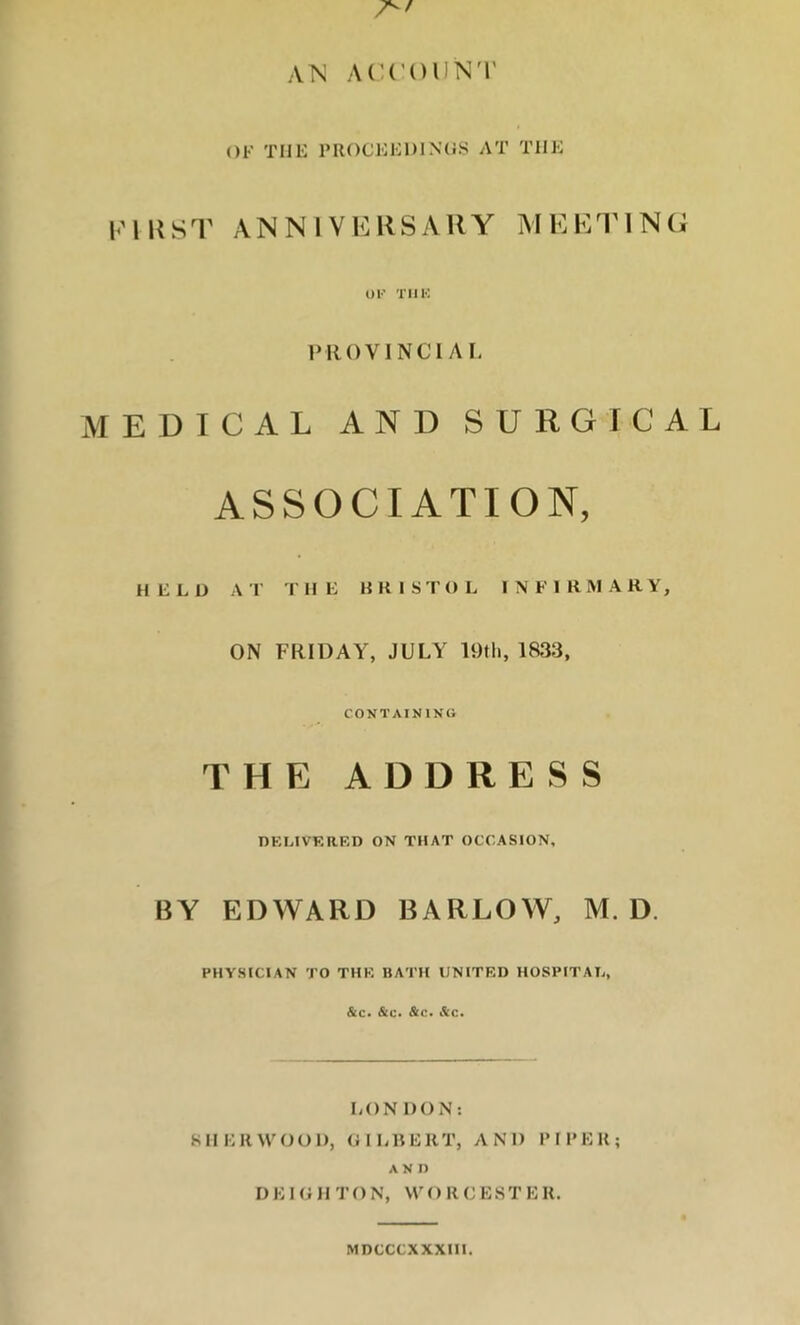 AN ACCOUNT OF THE PROCEEDINGS AT THE first anniversary meeting OF THE PROVINCl A L MEDICAL AND SURGICAL ASSOCIATION, HELD A T T HE KRIS T O L INFIRMAR Y, ON FRIDAY, JULY 19th, 1833, CONTAINING THE ADDRESS DELIVERED ON THAT OCCASION, BY EDWARD BARLOW, M. D. PHYSICIAN TO THE BATH UNITED HOSPITAL, &c. &c. &c. Sc. LONDON: SHERWOOD, GILBERT, AND PIPER; AND D E I G II TO N, WORCEST E R. MDCCCX XXIII.
