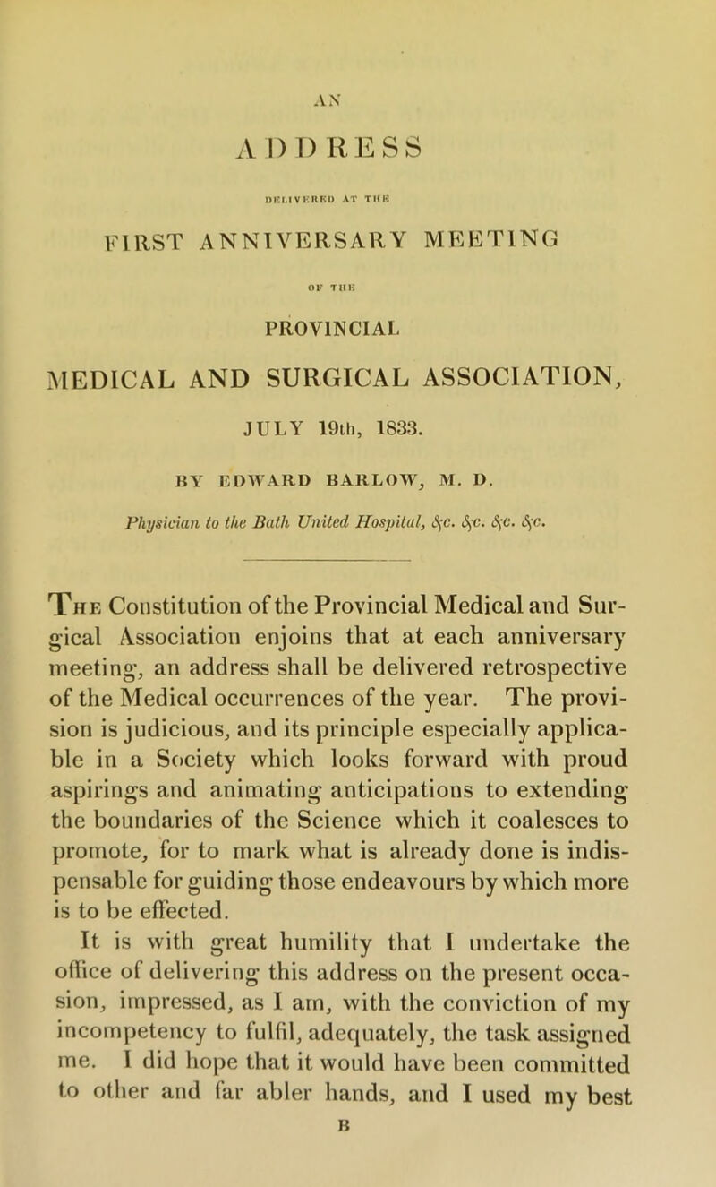 AN A I) DRESS DKLIVERRD AT TUB first anniversary meeting OF TUB PROVINCIAL MEDICAL AND SURGICAL ASSOCIATION, JULY 19th, 1833. BY EDWARD BARLOW, M. D. Physician to the Bath United Hospital, §c. S;c. S)C. SjC. The Constitution of the Provincial Medical and Sur- gical Association enjoins that at each anniversary meeting, an address shall be delivered retrospective of the Medical occurrences of the year. The provi- sion is judicious, and its principle especially applica- ble in a Society which looks forward with proud aspirings and animating anticipations to extending the boundaries of the Science which it coalesces to promote, for to mark what is already done is indis- pensable for guiding those endeavours by which more is to be effected. It is with great humility that I undertake the office of delivering this address on the present occa- sion, impressed, as I am, with the conviction of my incompetency to fulfil, adequately, the task assigned me. 1 did hope that it would have been committed to other and far abler hands, and I used my best B