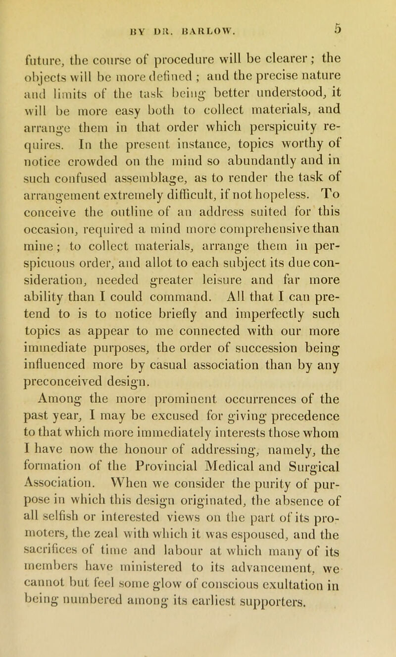 HY L>;t. HARLOW. future, the course of procedure will be clearer; the objects will be more defined ; and the precise nature and limits of the task being better understood, it will be more easy both to collect materials, and arrange them in that order which perspicuity re- quires. In the present instance, topics worthy of notice crowded on the mind so abundantly and in such confused assemblage, as to render the task of arrangement extremely difficult, if not hopeless. To conceive the outline of an address suited for this occasion, required a mind more comprehensive than mine ; to collect materials, arrange them in per- spicuous order, and allot to each subject its due con- sideration, needed greater leisure and far more ability than I could command. All that I can pre- tend to is to notice briefly and imperfectly such topics as appear to me connected with our more immediate purposes, the order of succession being influenced more by casual association than by any preconceived design. Among the more prominent occurrences of the past year, I may be excused for giving precedence to that which more immediately interests those whom I have now the honour of addressing, namely, the formation of the Provincial Medical and Surgical Association. When we consider the purity of pur- pose in which this design originated, the absence of all selfish or interested views on the part of its pro- moters, the zeal with which it was espoused, and the sacrifices of time and labour at which many of its members have ministered to its advancement, we cannot but leel some glow of conscious exultation in being numbered among its earliest supporters.