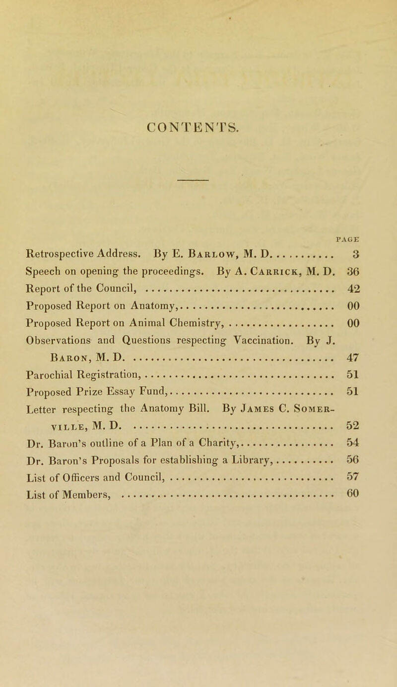 CONTENTS. PAGE Retrospective Address. By E. Barlow, M. D 3 Speech on opening the proceedings. By A. Carrick, M. D. 36 Report of the Council, 42 Proposed Report on Anatomy, 00 Proposed Report on Animal Chemistry, 00 Observations and Questions respecting Vaccination. By J. Baron, M. D 47 Parochial Registration, 51 Proposed Prize Essay Fund, 51 Letter respecting the Anatomy Bill. By James C. Somer- ville, M. D 52 Dr. Baron’s outline of a Plan of a Charity, 54 Dr. Baron’s Proposals for establishing a Library, 56 List of Officers and Council, 57 List of Members, 60