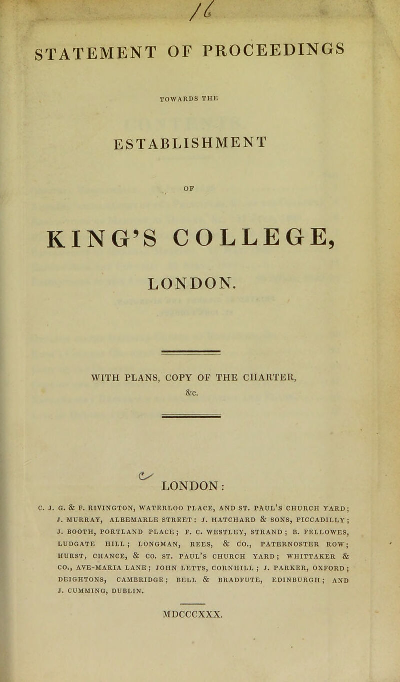 STATEMENT OF PROCEEDINGS TOWARDS THE ESTABLISHMENT OF KING’S COLLEGE, LONDON. WITH PLANS, COPY OF THE CHARTER, &c. LONDON: C. J. G. & F. RIVINGTON, WATERLOO PLACE, AND ST. PAUL’S CHURCH YARD; .1. MURRAY, ALBEMARLE STREET: J. HATCHARD & SONS, PICCADILLY; J. BOOTH, PORTLAND PLACE; F. C. WESTLEY, STRAND; B. FELLOWES, LUDGATE HILL; LONGMAN, REES, & dO., PATERNOSTER ROW; HURST, CHANCE, & CO. ST. PAUL’S CHURCH YARD; WHITTAKER & CO., AVE-MARIA LANE; JOHN LETTS, CORNHILL ; J. PARKER, OXFORD; DEIGHTONS, CAMBRIDGE; BELL & BRADFUTE, EDINBURGH; AND J. CUMMING, DUBLIN. MDCCCXXX.