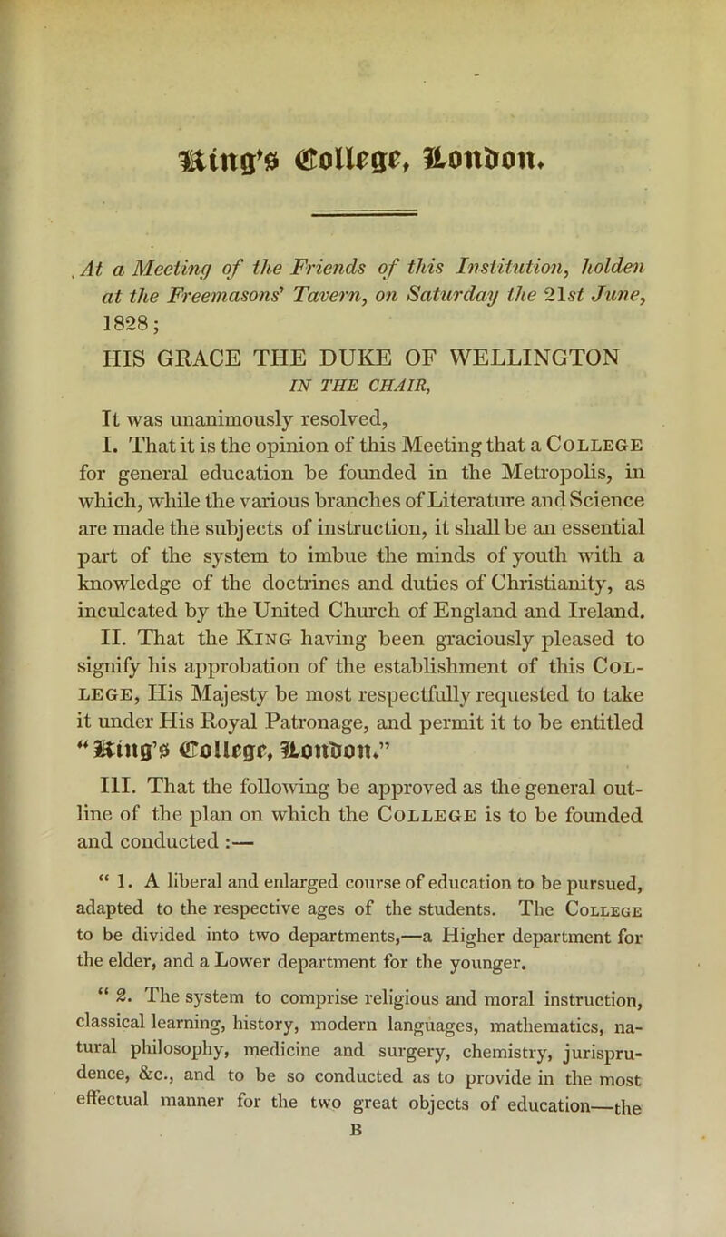 ming’0 <l!toUege, London. , At a Meeting of the Friends of this Institution, holden at the Freemasons’ Tavern, on Saturday the 2\st June, 1828; HIS GRACE THE DUKE OF WELLINGTON IN THE CHAIR, It was unanimously resolved, I. That it is the opinion of this Meeting that a College for general education he founded in the Metropolis, in which, while the various branches of Literature and Science ai'e made the subjects of instruction, it shall be an essential part of the system to imbue the minds of youth with a knowledge of the doctrines and duties of Christianity, as inculcated by the United Church of England and Ireland. II. That the King having been graciously pleased to signify his approbation of the establishment of this Col- lege, His Ma,jesty be most respectfully requested to take it under His Royal Patronage, and permit it to be entitled iFoUegf, Itonlroti*” III. That the following be approved as the general out- line of the plan on which the College is to be founded and conducted :— “ 1. A liberal and enlarged course of education to be pursued, adapted to the respective ages of the students. The College to be divided into two departments,—a Higher department for the elder, and a Lower department for the younger. “ 2. The system to comprise religious and moral instruction, classical learning, history, modern languages, mathematics, na- tural philosophy, medicine and surgery, chemistry, jurispru- dence, &c., and to be so conducted as to provide in the most effectual manner for the two great objects of education—the B