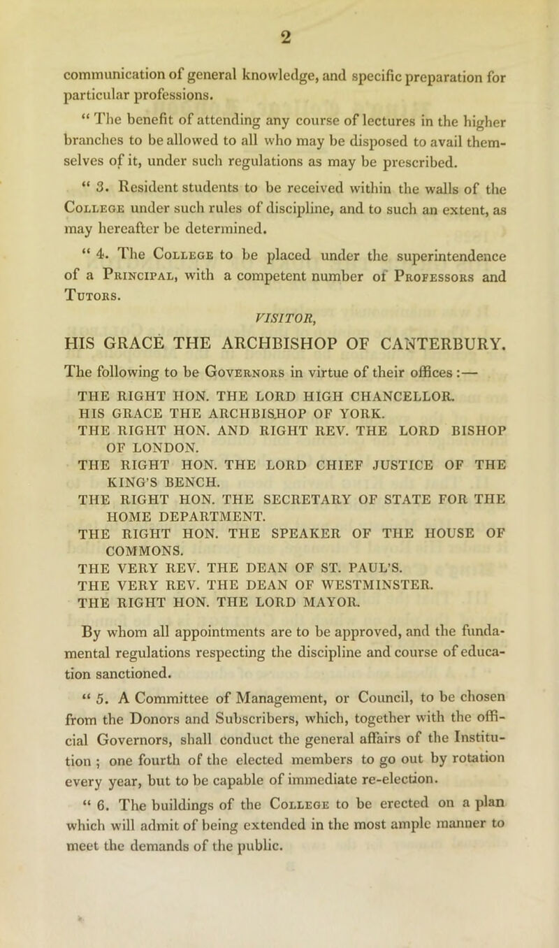 communication of general knowledge, and specific preparation for particular professions. “ The benefit of attending any course of lectures in the higher branches to be allowed to all who may be disposed to avail them- selves of it, under such regulations as may be prescribed. “ 3. Resident students to be received within the walls of the College under such rules of discipline, and to such an extent, as may hereafter be determined. “ 4. The College to be placed under the superintendence of a Principal, with a competent number of Professors and Tutors. VISITOR, HIS GRACE THE ARCHBISHOP OF CANTERBURY. The following to be Governors in virtue of their offices:— THE RIGHT HON. THE LORD HIGH CHANCELLOR. HIS GRACE THE ARCHBISJIOP OF YORK. THE RIGHT HON. AND RIGHT REV. THE LORD BISHOP OF LONDON. THE RIGHT HON. THE LORD CHIEF JUSTICE OF THE KING’S BENCH. THE RIGHT HON. THE SECRETARY OF STATE FOR THE HOME DEPARTMENT. THE RIGHT HON. THE SPEAKER OF THE HOUSE OF COMMONS. THE VERY REV. THE DEAN OF ST. PAUL’S. THE VERY REV. THE DEAN OF WESTMINSTER. THE RIGHT HON. THE LORD MAYOR. By whom all appointments are to be approved, and the funda- mental regulations respecting the discipline and course of educa- tion sanctioned. “5. A Committee of Management, or Council, to be chosen from the Donors and Subscribers, which, together with the offi- cial Governors, shall conduct the general affairs of the Institu- tion ; one fourth of the elected members to go out by rotation every year, but to be capable of immediate re-election. “ 6. The buildings of the College to be erected on a plan which will admit of being extended in the most ample manner to meet the demands of the public.