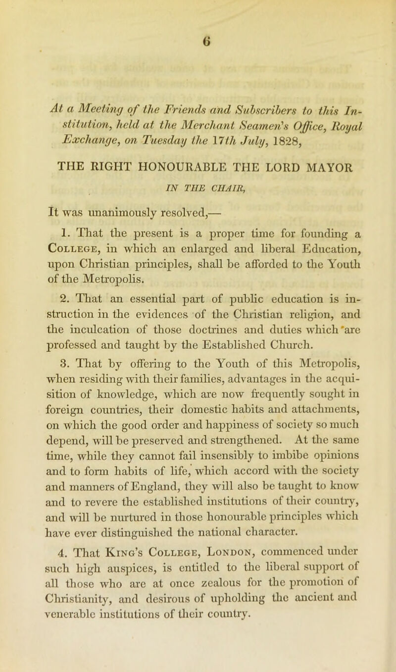 At a Meeting of the Friends and Subscribers to this In- stitution, held at the Merchant Seamen''s Office, lioyal Exchange, on Tuesday the \lth July, 18*28, THE RIGHT HONOURABLE THE LORD MAYOR IN THE CHAIR, It was unanimously resolved,— 1. That the present is a proper time for founding a College, in which an enlarged and liberal Education, upon Christian prmciples, shall be afforded to the Youth of the Metropolis. 2. That an essential part of public education is in- struction in the evidences of the Christian religion, and the incidcation of those doctiines and duties which 'are professed and taught by the Established Church. 3. Tliat by offering to the Youth of this Metropolis, when resicUng with their families, advantages in the acqui- sition of knowledge, which are now frequently sought in foreign countries, their domestic habits and attachments, on which the good order and happiness of society so much depend, will be preserved and sfrengthened. At the same time, while they cannot fail insensibly to imbibe opinions and to form habits of life, which accord with tlie society and manners of England, they will also be taught to know and to revere the established institutions of their countiy, and will be nurtm*ed in those honourable principles which have ever distinguished the national character. 4. That King’s College, London, commenced under such high auspices, is entitled to the liberal support of all those who are at once zealous for the promotion of Christianity, and desirous of upholding tlie ancient and venerable institutions of tlieir country.