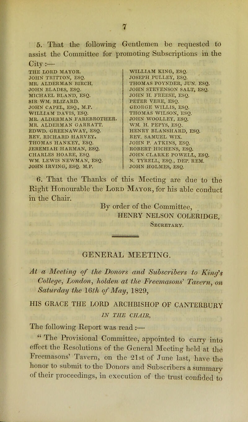 5. That tlie following Gentlemen be requested to assist the Committee for j)romoting Subscriptions in the City THE LORD MAYOR. JOHN TRITTON, ESQ. MR. ALDERMAN BIRCH. JOHN BLADES, ESQ. MICHAEL BLAND. ESQ. SIR WM. BLIZARD. JOHN CAPEL, ESQ., M.P. WILLIAM DAVIS, ESQ. MR. ALDERMAN FAREBROTHER. MR. ALDERMAN GARRATT. EDWD. GREENAWAY, ESQ. REV. RICHARD HARVEY. THOMAS HANKEY, ESQ. JEREMIAH HARMAN, ESQ. CHARLES HOARE, ESQ. WM. LEWIS NEWMAN, ESQ. JOHN IRVING, ESQ. M.P. WILLIAM KING, ESQ. JOSEPH PULLEY, ESQ. THOMAS POYNDER, JUN. ESQ. JOHN STEVENSON SALT, ESQ. JOHN H. FREESE, ESQ. PETER VERE, ESQ. GEORGE WILLIS, ESQ. THOMAS WILSON, ESQ. JOHN WOOLLEY, ESQ. WM. H. PEPYS, ESQ. HENRY BLANSHARD, ESQ. REV. SAMUEL WIX. JOHN P. ATKINS, ESQ. ROBERT HICHENS, ESQ. JOHN CLARKE POWELL, ESQ. N. TYRELL, ESQ., DEP. REM. JOHN HOLMES, ESQ. 6. That the Thanks of this Meeting are due to the Right Honourable the Lord Mayor, for his able conduct in the Chair. By order of the Committee, HENRY NELSON COLERIDGE, Secretary. GENERAL MEETING. At a Meeting of the Dotiors and Subscribers to King's College, London, holden at the Freemasons' Tavern, on Saturday the 16th of May, 1829, HIS GRACE THE LORD ARCHBISHOP OF CANTERBURY IN THE CHAIR, The following Report was read :— “ The Provisional Committee, appointed to caiiy into effect the Resolutions of the General Meeting held at tlie Freemasons’ Tavern, on the 21st of June last, have the honor to submit to the Donors and Subscribers a summary of their proceedings, in execution of the trust confided to