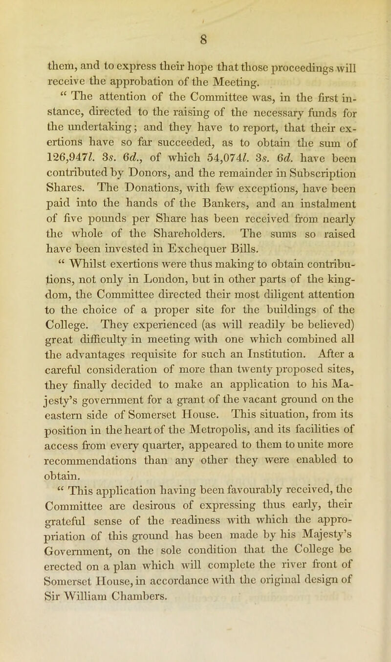 them, and to express their hope that those proceedings will receive the approbation of the Meeting. “ The attention of the Committee was, in the first in- stance, directed to the raising of the necessary fiinds for the imdertahing; and they have to report, that their ex- ertions have so far- succeeded, as to obtain the sum of 126,947^. 3«. 6cl., of which 54,074^. Ss. Qd. have been contributed by Donors, and the remainder in Subscription Shai'es. The Donations, with few exceptions, have been paid into the hands of the Bankers, and an instalment of five pounds per Share has been received fi-om nearly the whole of the Shareholders. The sums so raised have been invested in Exchequer Bills. “ Whilst exertions were thus making to obtain contribu- tions, not only in London, but in other parts of the king- dom, the Committee directed their most diligent attention to the choice of a proper site for the buildings of the College. They experienced (as null readily be believed) great difficulty in meeting wdth one which combined all the advantages requisite for such an Institution. After a careful consideration of more than twenty proposed sites, they finally decided to make an application to his Ma- jesty’s government for a gi-ant of the vacant ground on the eastern side of Somerset House. This situation, from its position in the heart of the Metropolis, and its facilities of access fi'om every quarter, appeared to them to unite more recommendations thair any other they were enabled to obtain. “ This application having been favourably received, the Committee are desirous of expressing thus early, their grateful sense of the readiness with which the appro- priation of this grormd has been made by his Majesty’s Government, on the sole condition that tire College be erected on a plan which will complete the river frorrt of Somerset House, in accordarrce with the original design of Sir William Charrrbers.