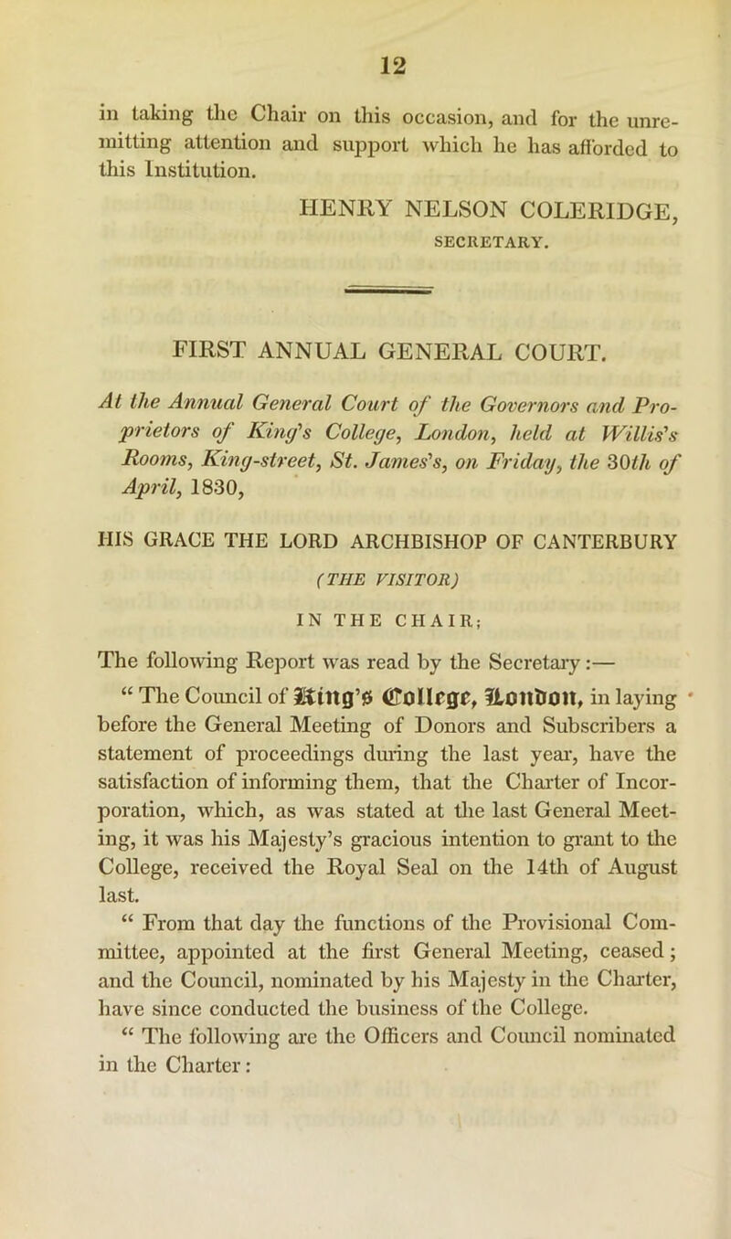 in taking the Chair on this occasion, and for the unre- mitting attention and supjDort which he has afforded to this Institution. HENRY NELSON COLERIDGE, SECRETARY. FIRST ANNUAL GENERAL COURT. Al the Annual General Court of the Governors and Pro- prietors of King's College, London, held at Willis's Rooms, King-street, St. James's, on Friday, the 30^/t of April, 1830, HIS GRACE THE LORD ARCHBISHOP OF CANTERBURY (THE VISITOR) IN THE CHAIR; The follo\ving Report was read by the Secretary:— “ The Coimcil of i^tng’0 (ilOlIeffC, ILonUOlt, in laying ' before the General Meeting of Donors and Subscribers a statement of proceedings during the last year-, have the satisfaction of informing them, that the Char-ter of Incor- poration, which, as was stated at the last General Meet- ing, it was his Ma^jesty’s gracious intention to gr-arrt to tire College, received the Royal Seal on the 14th of August last. “ From that day the functiorrs of the Provisiorral Com- mittee, appoirrted at the first General Meeting, ceased; and the Council, nominated by his Majesty irr the Charter, have since conducted the birsirress of the College. “ The following ar-c the Officers arrd Council nominated in the Charter: