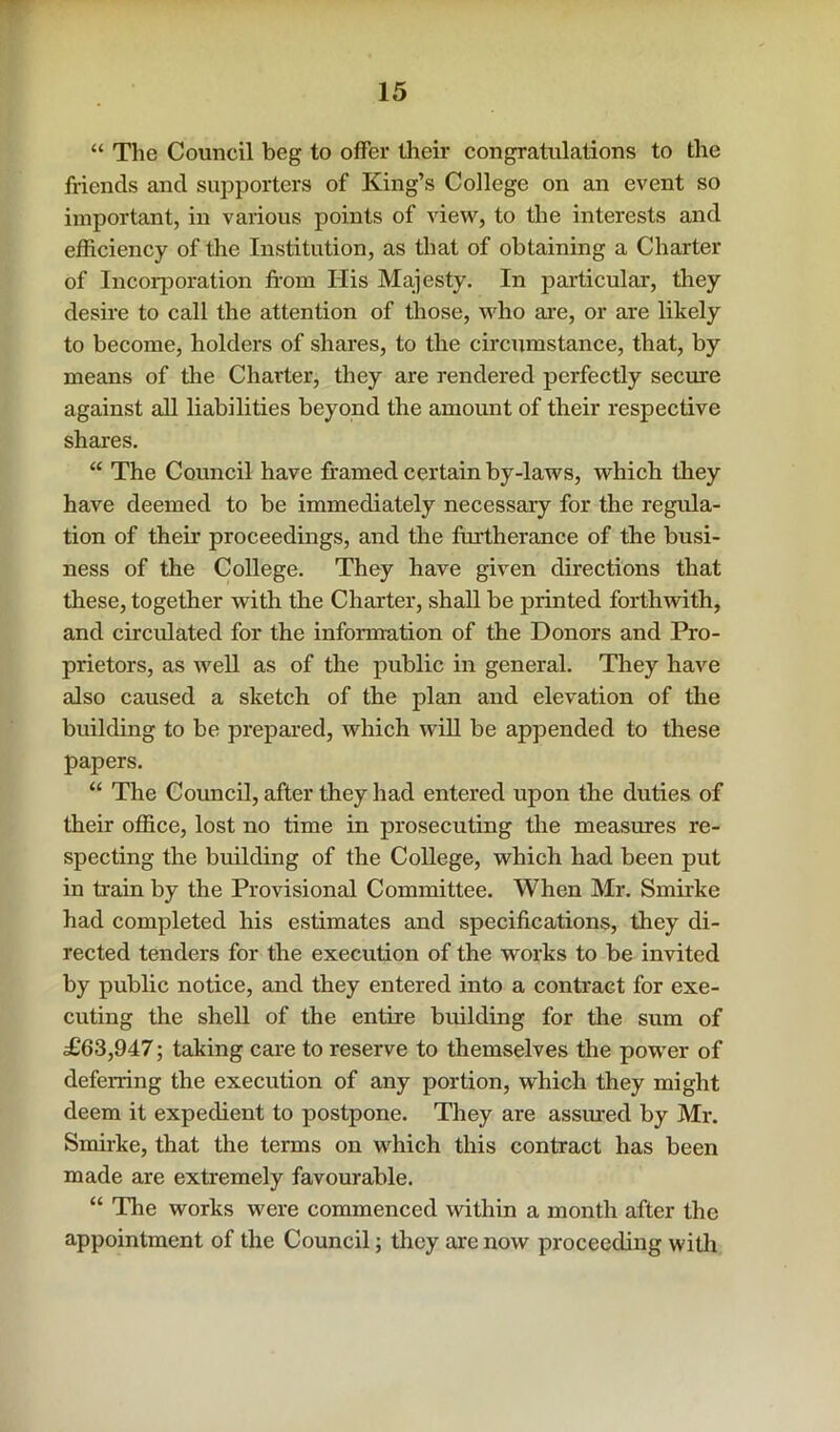 “ The Council beg to offer their congratulations to the friends and supporters of King’s College on an event so important, in various points of view, to the interests and efficiency of the Institution, as that of obtaining a Charter of Incorporation from His Majesty. In particular, they desire to call the attention of those, who ai’e, or are likely to become, holders of shares, to the circumstance, that, by means of the Charter, they are rendered perfectly secure against all liabilities beyond the amount of their respective shai-es. “ The Council have framed certain by-laws, which they have deemed to be immediately necessary for the regula- tion of their proceedings, and the furtherance of the busi- ness of the College. They have given directions that these, together with the Charter, shall be printed forthwith, and circulated for the information of the Donors and Pro- prietors, as well as of the public in general. They have also caused a sketch of the plan and elevation of the building to be prepared, which w'ill be appended to these papers. “ The Council, after they had entered upon the duties of their office, lost no time in prosecuting the measures re- specting the building of the College, which had been put in train by the Provisional Committee. When Mr. Smirke had completed his estimates and specifications, they di- rected tenders for the execution of the works to be invited by public notice, and they entered into a contract for exe- cuting the shell of the entire building for tlie sum of £63,947; taking cai'e to reserve to themselves the power of deferring the execution of any portion, which they might deem it expedient to postpone. They are assured by Mi*. Smirke, that the terms on which this contract has been made are extremely favourable. “ The works were commenced within a month after the appointment of the Council; tliey are now proceeding with