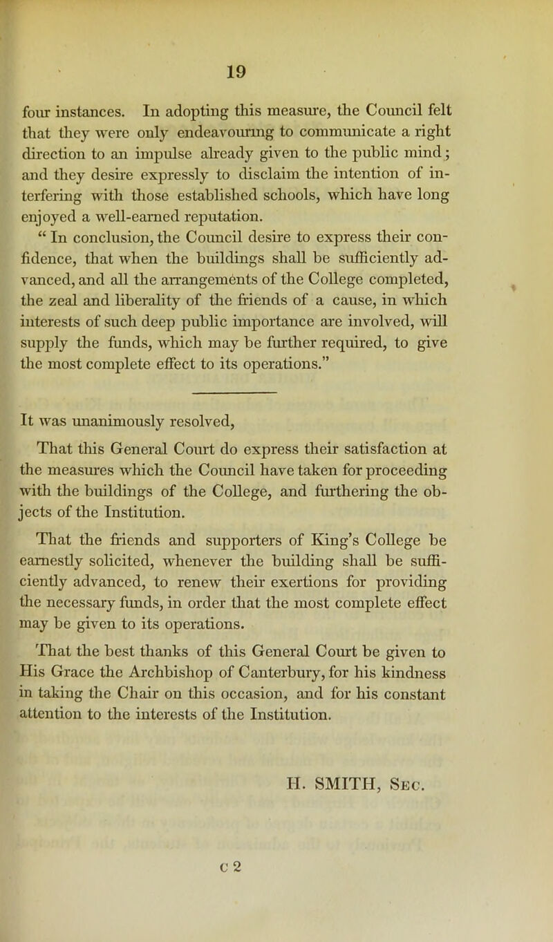 r 19 four instances. In adopting this measiu’e, the Comicil felt that they were only endeavouring to communicate a right direction to an impulse ahready given to the public mind; and they desire expressly to disclaim the intention of in- terfering with those established schools, which have long enjoyed a well-earned reputation. “ In conclusion, the Council desire to express their con- fidence, that when the buildings shall be sufficiently ad- vanced, and all the arrangements of the College completed, the zeal and liberality of the friends of a cause, in which interests of such deep public importance are involved, will supply the funds, which may be fruther required, to give the most complete effect to its operations.” It was unanimously resolved. That this General Coiut do express their satisfaction at the measm*es which the Coimcil have taken for proceeding with the buildings of the College, and fruthering the ob- jects of the Institution. That the friends and supporters of King’s College be earnestly solicited, whenever the building shall be suffi- ciently advanced, to renew their exertions for providing the necessary funds, in order that the most complete effect may be given to its operations. 'That the best thanks of this General Com't be given to His Grace the Archbishop of Canterbury, for his kindness in taking the Chair on this occasion, and for his constant attention to the interests of the Institution. V 2 H. SMITH, Sec.