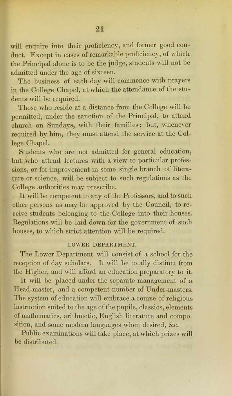 will enquire into tlieir proficiency, and former good con- duct. Except in cases of remarkable proficiency, of Avhicli the Principal alone is to be the judge, students will not be admitted under the age of sixteen. The business of each day will commence with prayers in the College Chapel, at which the attendance of the stu- dents will be required. Those who reside at a distance from the College will be permitted, under the sanction of the Principal, to attend chruch on Simdays, with their families; but, whenever required by him, they must attend the service at the Col- lege Chapel. Students who are not admitted for general education, but who attend lectoes with a view to particular profes- sions, or for improvement in some single branch of litera- ture or science, will be subject to such regulations as the College authorities may prescribe. It will be competent to any of the Professors, and to such other persons as may be approved by the Coimcil, to re- ceive students belonging to the College into their houses. Regulations will be laid down for the government of such houses, to which strict attention will be required. LOWER DEPARTMENT. The Lower Department will consist of a school for the reception of day scholars. It wHl be totally distinct from the Higher, and will afford an education preparatory to it. It will be placed under the separate management of a Head-master, and a competent niunber of Under-masters. The system of education will embrace a course of religious instruction suited to the age of the pupils, classics, elements of mathematics, arithmetic, Enghsh literature and compo- sition, and some modem languages when desired, &c. Public examinations will take place, at which prizes will be di.stributed.