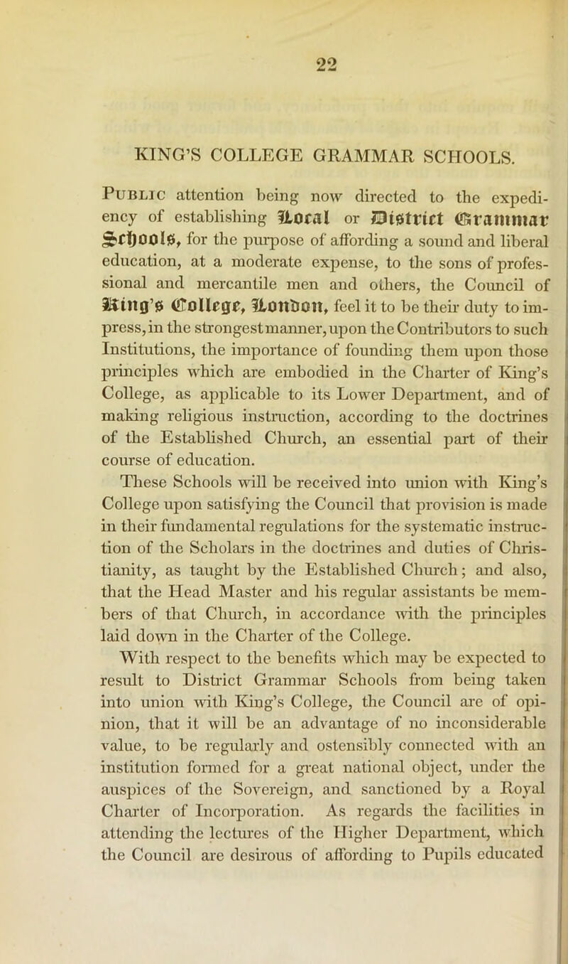 KING’S COLLEGE GRAMMAR SCHOOLS. Public attention being now directed to the expedi- ency of establishing floral or j0i0trict CSraiiimar ^rfjool0t for the piu^ose of affording a sound and liberal education, at a moderate expense, to the sons of profes- sional and mercantile men and others, the Coimcil of i^ing’0 CoUegr, flonlion, feel it to be theii' duty to im- press, in the strongest manner, upon the Contributors to such Institutions, the importance of founding them upon those principles which are embodied in the Charter of King’s College, as applicable to its Lower Department, and of making religious instmction, according to the doctrines of the Established Church, an essential part of their course of education. These Schools wall be received into imion with King’s College upon satisfying the Council that provision is made in their fundamental regulations for the systematic instmc- tion of the Scholars in the doctrines and duties of Chris- tianity, as taught by the Established Church; and also, that the Head Master and his regular assistants be mem- bers of that Church, in accordance with the principles laid do\m in the Charter of the College. With respect to the benefits which may be expected to result to Disti’ict Grammar Schools from being taken into union vdth King’s College, the Council ai’e of opi- nion, that it will be an advantage of no inconsiderable value, to be regularly and ostensibly connected with an institution formed for a gi'eat national object, under the auspices of the Sovereign, and sanctioned by a Royal Charter of Incoi'poration. As regards the facilities in attending the lectm'es of the Higher Department, which the Coimcil are desirous of affording to Pupils educated