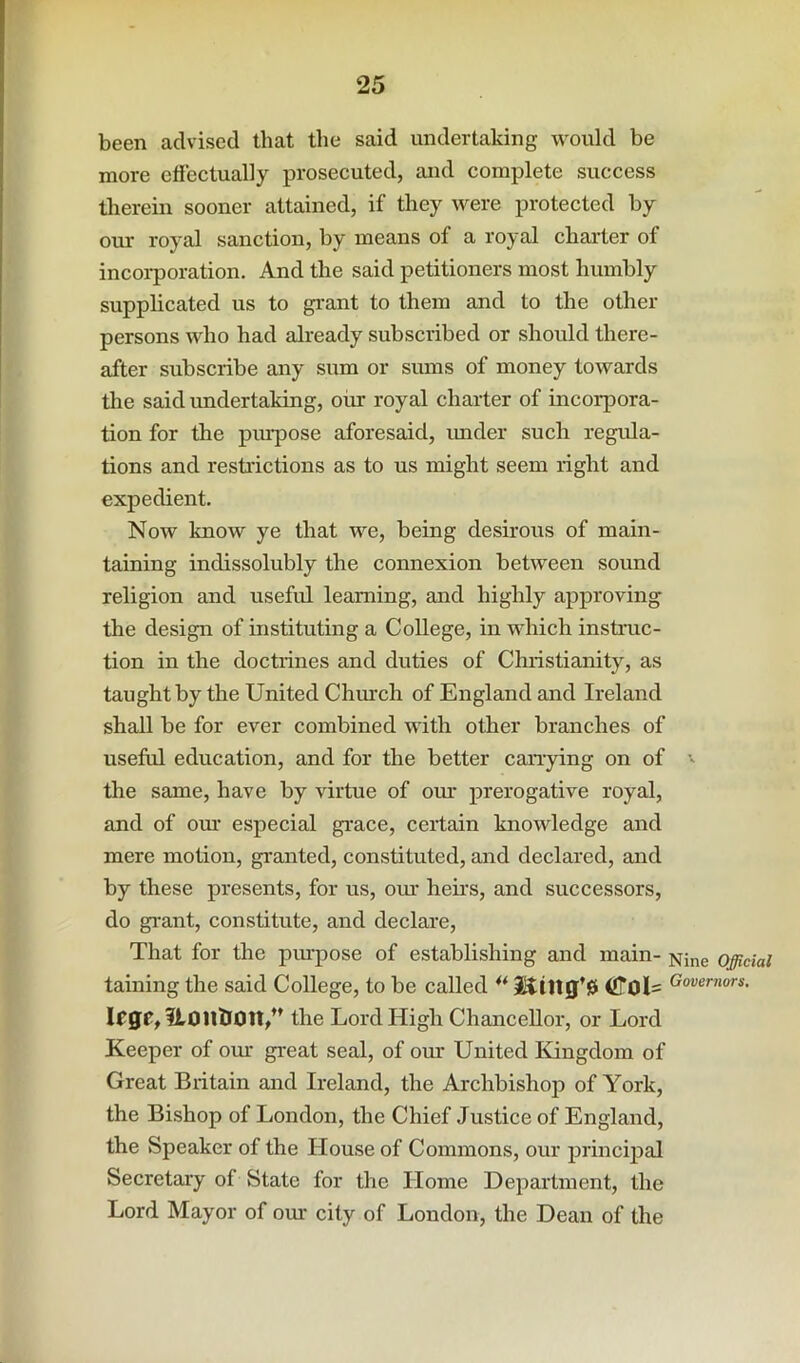 been advised that the said undertaking would be more effectually prosecuted, and complete success therein sooner attained, if they were protected by our royal sanction, by means of a royal charter of incorporation. And the said petitioners most humbly supplicated us to grant to them and to the other persons who had already subscribed or should there- after subscribe any sum or sums of money towards the said undertaking, oiir royal charter of incorpora- tion for the piu’pose aforesaid, rmder such regula- tions and restrictions as to us might seem right and expedient. Now know ye that we, being desirous of main- taining indissolubly the connexion between sound religion and useful learning, and highly approving the design of instituting a College, in which instruc- tion in the doctrines and duties of Christianity, as taught by the United Chm'ch of England and Ireland shall be for ever combined with other branches of useful education, and for the better caiTying on of v the same, have by virtue of om* prerogative royal, and of om‘ especial grace, certain knowledge and mere motion, granted, constituted, and declared, and by these presents, for us, om heirs, and successors, do grant, constitute, and declare. That for the piu-pose of establishing and main- Nine Official taining the said College, to be called ** 1^1)10*0 IC0C,ILOUllOn,’^ the Lord High Chancellor, or Lord Keeper of oiu* great seal, of om- United Kingdom of Great Britain and Ireland, the Archbishop of York, the Bishop of London, the Chief Justice of England, the Speaker of the House of Commons, our princij)al Secretary of State for the Home Department, the Lord Mayor of om- city of London, the Dean of the