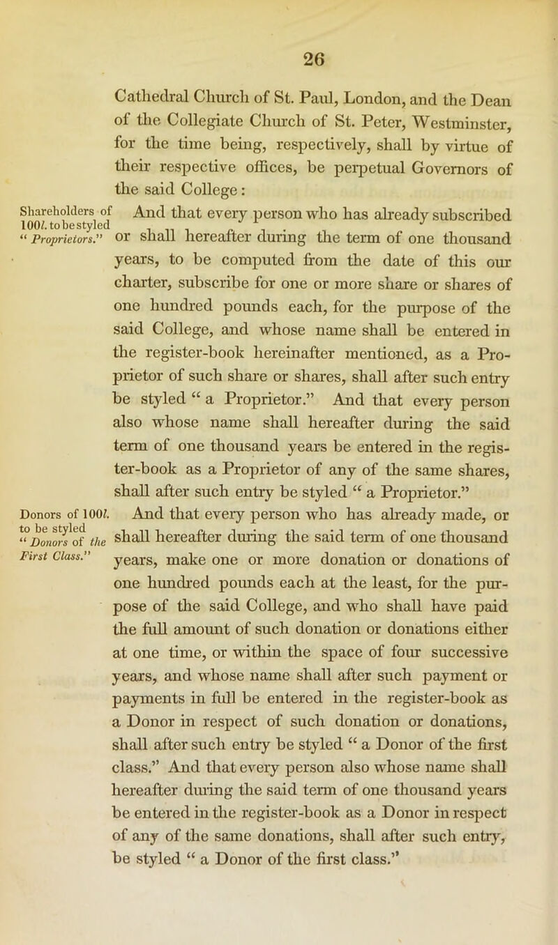 Cathedral Chiu-ch of St. Paul, London, and the Dean of the Collegiate Church of St. Peter, Westminster, for the time being, respectively, shall by virtue of their respective offices, be perjDetual Governors of the said College: Shareholders of And that every person who has already subscribed 100/. to be styled i n i ^ i ^ “ Proprietors. or Shall hereafter duung the term of one thousand years, to be computed from the date of this oim charter, subscribe for one or more share or shares of one hundred pounds each, for the purpose of the said College, and whose name shall be entered in the register-book hereinafter mentioned, as a Pro- prietor of such share or shares, shall after such entry be styled “ a Proprietor.” And that every person also whose name shall hereafter during the said term of one thousand years be entered in the regis- ter-book as a Proprietor of any of the same shares, shall after such entry be styled “ a Proprietor,” Donors of lOOt And that every person who has already made, or ‘°DonorI of the shall hereafter during the said term of one thousand First Class. years, make one or more donation or donations of one hundred pounds each at the least, for the pur- pose of tlie said College, and who shall have paid the full amount of such donation or donations either at one time, or within the space of four successive years, and whose name shall after such payment or payments in full be entered in the register-book as a Donor in respect of such donation or donations, shall after such entry be styled “ a Donor of the first class.” And that every person also whose name shall hereafter dining the said term of one thousand years be entered in Oie register-book as a Donor in respect of any of the same donations, shall after such entry, be styled “ a Donor of the first class.”