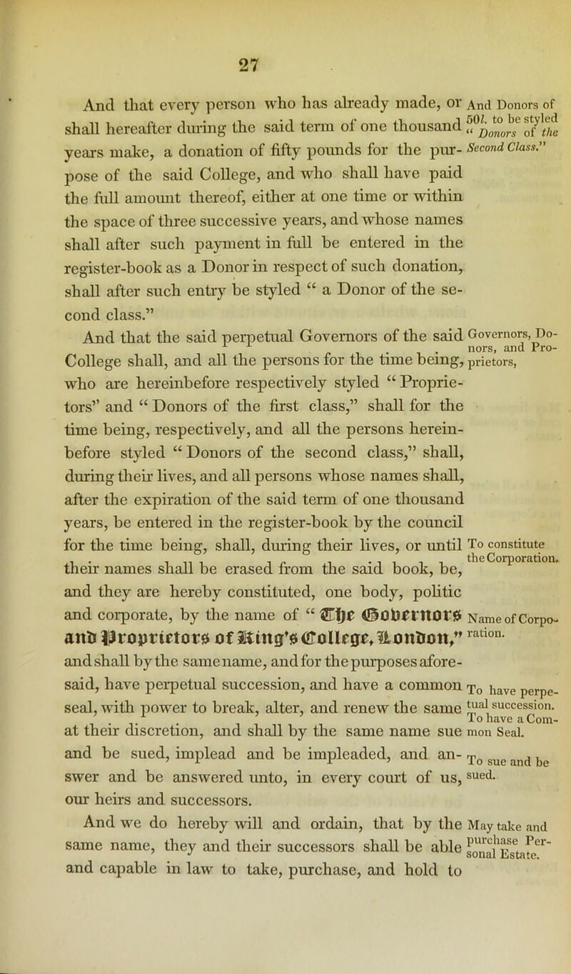 And that every person who has already made, or And Donors of shall hereafter during the said term of one thousand years make, a donation of fifty pounds for the pur- Second Class. pose of the said College, and who shall have paid the full amount thereof, either at one time or within the space of three successive years, and whose names shall after such payment in Ml be entered in the register-book as a Donor in respect of such donation, shall after such entry be styled “ a Donor of the se- cond class.” And that the said perpetual Governors of the said Governors, Do- ^ . nors, and Pro- College shall, and all the persons for the time being, prietors, who are hereinbefore respectively styled “ Proprie- tors” and “ Donors of the first class,” shall for the time being, respectively, and all the persons herein- before styled “ Donors of the second class,” shall, during their lives, and all persons whose names shall, after the expiration of the said term of one thousand years, be entered in the register-book by the council for the time being, shall, during their lives, or until To constitute their names shall be erased from the said book, be, and they are hereby constituted, one body, politic and corporate, by the name of “ NameofCorpo- antt ?Uroprictor0 of 2^ittg’0(iIoUrge,itont!on/’ and shall by the same name, and for the purposes afore- said, have perpetual succession, and have a common To have perpe- seal, with power to break, alter, and renew the same succession. / . TohaveaCom- at their discretion, and shall by the same name sue mon Seal. and be sued, implead and be impleaded, and an- swer and be answered unto, in every comt of us, our heirs and successors. And we do hereby will and ordain, that by the May take and same name, they and their successors shall be able s^^i'ETtate^^' and capable in law to take, piuchase, and hold to