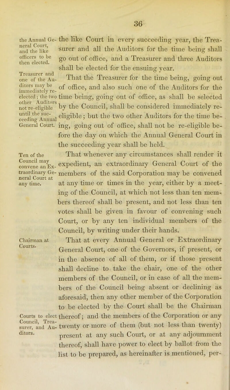 General Court Ten of the Council may convene an ~ the Annual Ge-the like Couvt ill every succeeding year, the Trea- an(Ttiie°like Surer and all the Auditors for the time being shall officers to be „q q£ office, and a Treasurer and three Auditors then elected. ° shall he elected for the ensuing year, one of the Au- That the Treasurer for the time being, going out (liters may be q£ office, and also sucli one of the Auditors for the elected; the two time being, going out of office, as shall be selected not re-eligible by the Council, shall be considered immediately re- until the sue- eligible: but the two other Auditors for the time be- ing, going out of office, shall not be re-ehgible be- fore the day on which the Annual General Court in the succeeding year shall be held. That whenever any circumstances shall render it expedient, an extraordinary General Coiut of the traordinary Ge- members of the said Corporation may be convened neral Court at any time. at any time or times in the year, either by a meet- ing of the Council, at which not less than ten mem- bers thereof shall be present, and not less than ten votes shall be given in favour of convening such Court, or by any ten individual members of the Council, by writing under their hands. That at every Annual General or Extraordinary General Court, one of the Governors, if present, or in the absence of all of them, or if those present shall decline to take the chair, one of the other members of the Council, or in case of all the mem- bers of the Council being absent or declining as aforesaid, then any other member of the Corporation to be elected by the Court shall be the Chairman Courts to elect thereof; and the members of the Corporation or any Couned.^^T^d- of them (but not less than twenty) present at any such Court, or at any adjournment thereof, shall have power to elect by ballot from the list to be prepared, as hereinafter is mentioned, per- Chairman at Courts. surer, ditors.