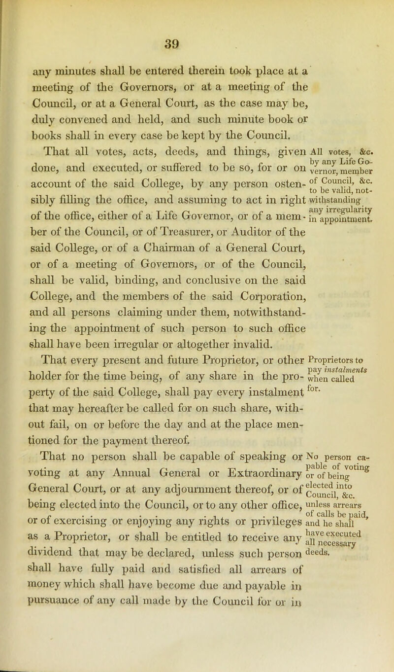 any minutes shall be entered therein took place at a meeting of tlie Governors, or at a meeting of the Coimcil, or at a General Court, as the case may be, duly convened and held, and such minute book or books shall in every case be kept by the Council. That all votes, acts, deeds, and things, given All votes, &c. done, and executed, or suffered to be so, for or on vLnor, member accoimt of the said College, by any person osten- Council, &c. P ’ J i- ^ ^ to be valid, not- sibly filhng the office, and assuming to act in right withstanding of the office, either of a Life Governor, or of a mem - fn appdnmenf. her of the Council, or of Treasurer, or Auditor of the said College, or of a Chairman of a General Corn!, or of a meeting of Governors, or of the Council, shall be valid, binding, and conclusive on the said College, and the members of the said Corporation, and all persons claiming under them, notwithstand- ing the appointment of such person to such office shall have been irregular or altogether invalid. That every present and futm’e Proprietor, or other Proprietors to holder for the time being, of any share in the pro- when”calird”^* perty of the said College, shall pay every instalment that may hereafter be called for on such share, with- out fail, on or before the day and at the j)lace men- tioned for tire payment thereof. That no person shall be capable of speaking or No person ca- voting at any Annual General or Extraordinary or'of being°^^^ General Court, or at any adjournment thereof, or of being elected into the Council, or to any other office, unless arrears r • . • • • 1 , ... of calls be paid, or ot exercising or enjoying any rights or privileges and he shall as a Proprietor, or shall be entitled to receive any in'^necessary^ dividend that may be declared, unless such person bleeds. shall have fully paid and satisfied all arrears of money which shall have become due and payable in pursuance of any call made by the Council for or in