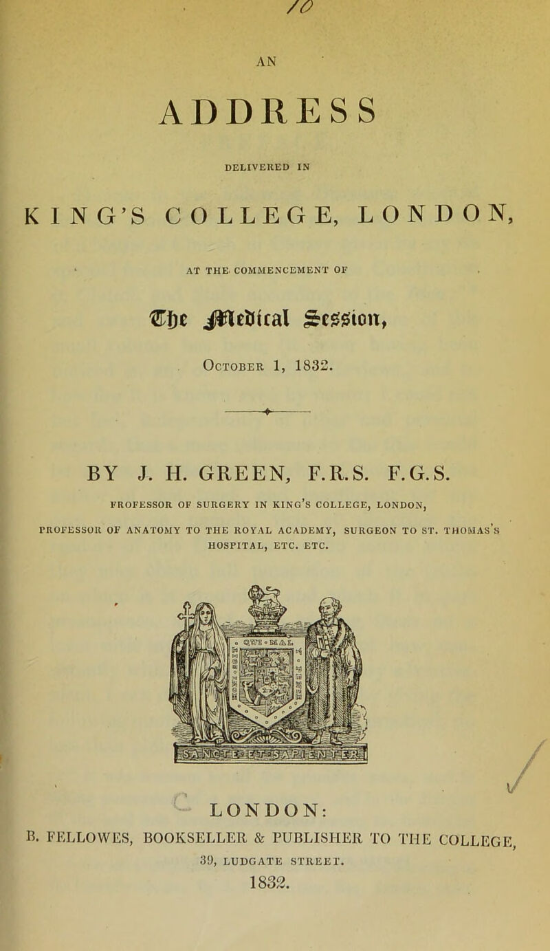 /o AN ADDRESS DELIVERED IN KING’S COLLEGE, LONDON, AT THE. COMMENCEMENT OF €f)t i^eUical ^cgjsion, October 1, 1832. ^ BY J. II. GREEN, F.R.S. F.G.S. FROFESSOR OF SURGERY IN KINg’s COLLEGE, LONDON, PROFESSOR OF ANATOMY TO THE ROYAL ACADEMY, SURGEON TO ST. THOMAs’s HOSPITAL, ETC. ETC. LONDON: R. FELLOWES, BOOKSELLER & PUBLISHER TO THE COLLEGE, 39, LUDGATE STREET. 1832.