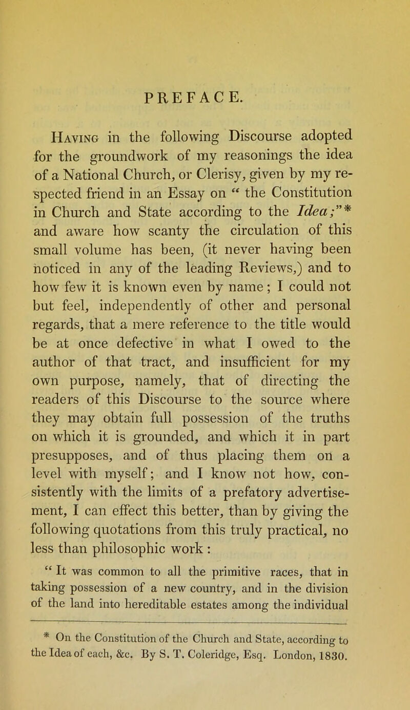 PREFACE. Having in the following Discourse adopted for the groundwork of my reasonings the idea of a National Church, or Clerisy, given by my re- spected friend in an Essay on “ the Constitution in Church and State according to the Idea;”* and aware how scanty the circulation of this small volume has been, (it never having been noticed in any of the leading Reviews,) and to how few it is known even by name; I could not but feel, independently of other and personal regards, that a mere reference to the title would be at once defective in what I owed to the author of that tract, and insufficient for my own purpose, namely, that of directing the readers of this Discourse to the source where they may obtain full possession of the truths on which it is grounded, and which it in part presupposes, and of thus placing them on a level with myself; and I know not how, con- sistently with the limits of a prefatory advertise- ment, I can effect this better, than by giving the following quotations from this truly practical, no less than philosophic work : “ It was common to all the primitive races, that in taking possession of a new country, and in the division of the land into hereditable estates among the individual * On the Constitution of the Church and State, according to the Idea of each, &c. By S. T. Coleridge, Esq, London, 1830.