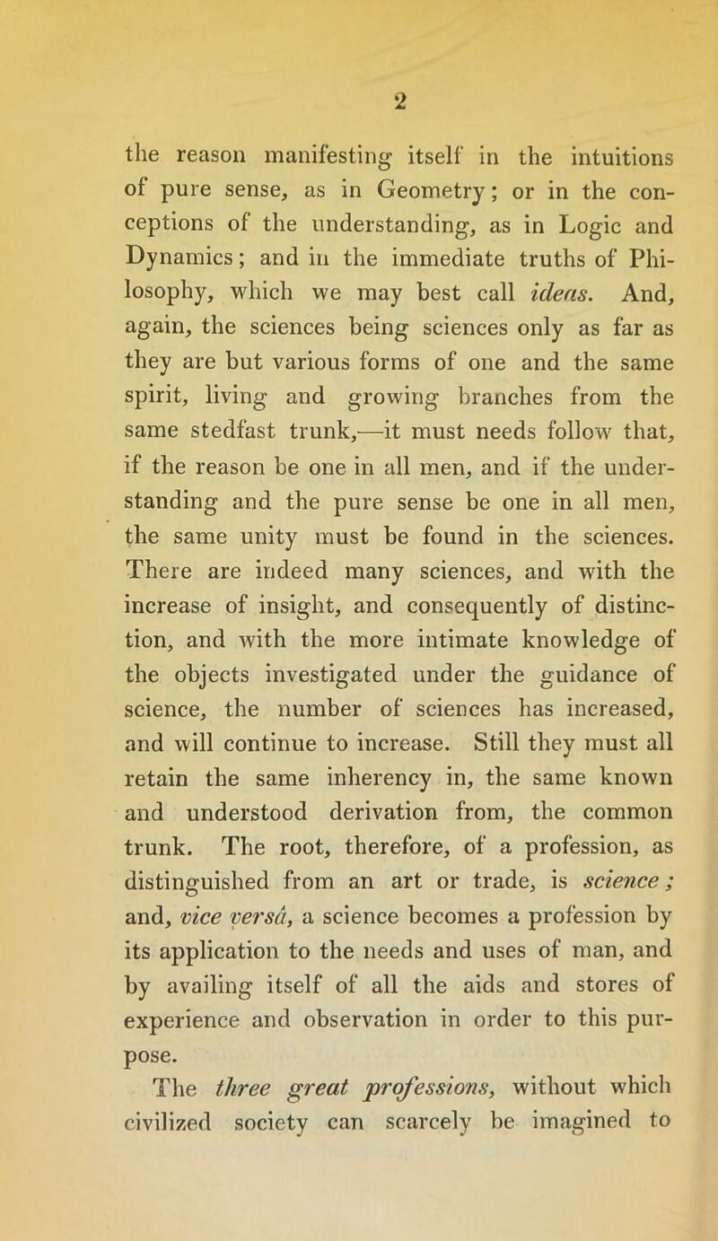 the reason manifesting itself in the intuitions of pure sense, as in Geometry; or in the con- ceptions of the understanding, as in Logic and Dynamics; and in the immediate truths of Phi- losophy, which we may best call ideas. And, again, the sciences being sciences only as far as they are but various forms of one and the same spirit, living and growing branches from the same stedfast trunk,—it must needs follow that, if the reason be one in all men, and if the under- standing and the pure sense be one in all men, the same unity must be found in the sciences. There are indeed many sciences, and with the increase of insight, and consequently of distinc- tion, and with the more intimate knowledge of the objects investigated under the guidance of science, the number of sciences has increased, and will continue to increase. Still they must all retain the same inherency in, the same known and understood derivation from, the common trunk. The root, therefore, of a profession, as distinguished from an art or trade, is science; and, vice versa, a science becomes a profession by its application to the needs and uses of man, and by availing itself of all the aids and stores of experience and observation in order to this pur- pose. The three great professions, without whicli civilized society can scarcely be imagined to