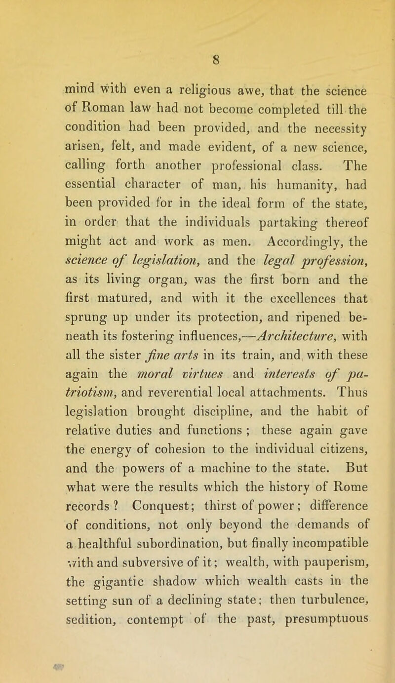 mind with even a religious awe, that the science of Roman law had not become completed till the condition had been provided, and the necessity arisen, felt, and made evident, of a new science, calling forth another professional class. The essential character of man, his humanity, had been provided for in the ideal form of the state, in order that the individuals partaking thereof might act and work as men. Accordingly, the science of legislation, and the legal 'profession, as its living organ, was the first born and the first matured, and with it the excellences that sprung up under its protection, and ripened be- neath its fostering influences,—Architecture, with all the sister fine arts in its train, and with these again the moral virtues and interests of pa- triotism, and reverential local attachments. Thus legislation brought discipline, and the habit of relative duties and functions ; these again gave the energy of cohesion to the individual citizens, and the powers of a machine to the state. But what were the results which the history of Rome records? Conquest; thirst of power ; difference of conditions, not only beyond the demands of a healthful subordination, but finally incompatible '.yith and subversive of it; wealth, with pauperism, the gigantic shadow which wealth casts in the setting sun of a declining state; then turbulence, sedition, contempt of the past, presumptuous