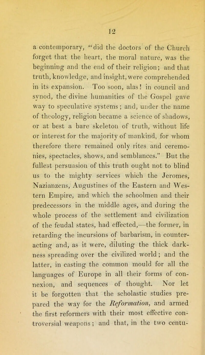 a contemporary, “did the doctors of the Church forget that the heart, the moral nature, was the beginning and the end of their religion; and that truth, knowledge, and insight, were comprehended in its expansion. Too soon, alas! in council and synod, the divine humanities of the Gospel gave way to speculative systems; and, under the name of theology, religion became a science of shadow's, or at best a bare skeleton of truth, without life or interest for the majority of mankind, for Avhom therefore there remained only rites and ceremo- nies, spectacles, show's, and semblances.” But the fullest persuasion of this truth ought not to blind us to the mighty services which the Jeromes, Nazianzens, Augustines of the Eastern and Wes- tern Empire, and which the schoolmen and their predecessors in the middle ages, and during the whole process of the settlement and civilization of the feudal states, had effected,—the former, in retarding the incursions of barbarism, in counter- acting and, as it were, diluting the thick dark- ness spreading over the civilized world; and the latter, in casting the common mould for all the languages of Europe in all their forms of con- nexion, and sequences of thought. Nor let it be forgotten that the scholastic studies pre- pared the way for the Reformation, and armed the first reformers with their most effective con- troversial weapons ; and that, in the two centu-