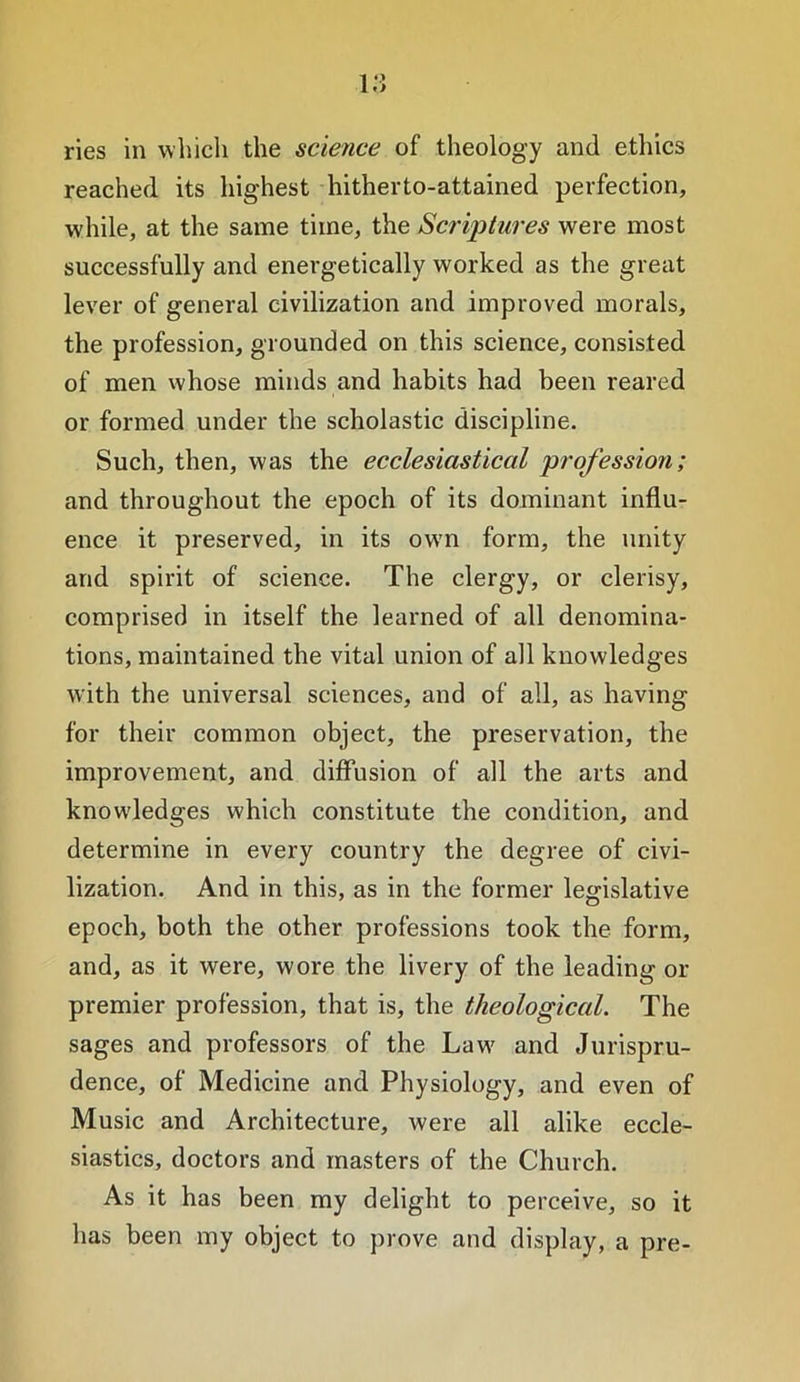 i;; ries in which the science of theology and ethics reached its highest hitherto-attained perfection, while, at the same time, the Scriptures were most successfully and energetically worked as the great lever of general civilization and improved morals, the profession, grounded on this science, consisted of men whose minds and habits had been reared or formed under the scholastic discipline. Such, then, was the ecclesiastical profession; and throughout the epoch of its dominant influ- ence it preserved, in its own form, the unity and spirit of science. The clergy, or clerisy, comprised in itself the learned of all denomina- tions, maintained the vital union of all knowledges with the universal sciences, and of all, as having for their common object, the preservation, the improvement, and diffusion of all the arts and knowledges which constitute the condition, and determine in every country the degree of civi- lization. And in this, as in the former legislative epoch, both the other professions took the form, and, as it were, wore the livery of the leading or premier profession, that is, the theological. The sages and professors of the Law and Jurispru- dence, of Medicine and Physiology, and even of Music and Architecture, were all alike eccle- siastics, doctors and masters of the Church. As it has been my delight to perceive, so it has been my object to prove and display, a pre-