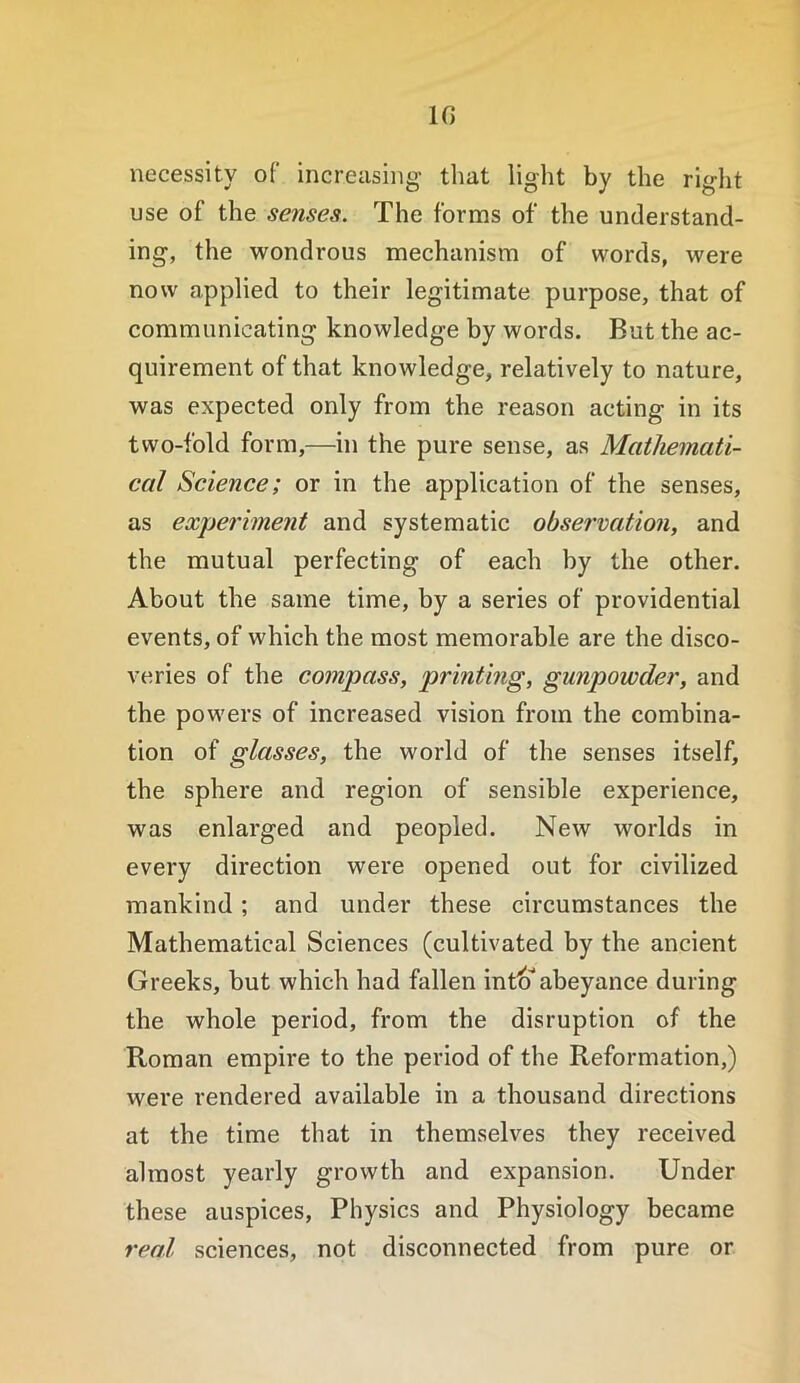 in necessity of increasing- that light by the riglit use of the senses. The forms of the understand- ing, the wondrous mechanism of words, were now applied to their legitimate purpose, that of communicating knowledge by words. But the ac- quirement of that knowledge, relatively to nature, was expected only from the reason acting in its two-fold form,—in the pure sense, as Mathemati- cal Science; or in the application of the senses, as experiment and systematic observation, and the mutual perfecting of each by the other. About the same time, by a series of providential events, of which the most memorable are the disco- veries of the compass, printing, gunpowder, and the powers of increased vision from the combina- tion of glasses, the world of the senses itself, the sphere and region of sensible experience, was enlarged and peopled. New worlds in every direction were opened out for civilized mankind ; and under these circumstances the Mathematical Sciences (cultivated by the ancient Greeks, but which had fallen int^^abeyance during the whole period, from the disruption of the Roman empire to the period of the Reformation,) were rendered available in a thousand directions at the time that in themselves they received almost yearly growth and expansion. Under these auspices. Physics and Physiology became real sciences, not disconnected from pure or