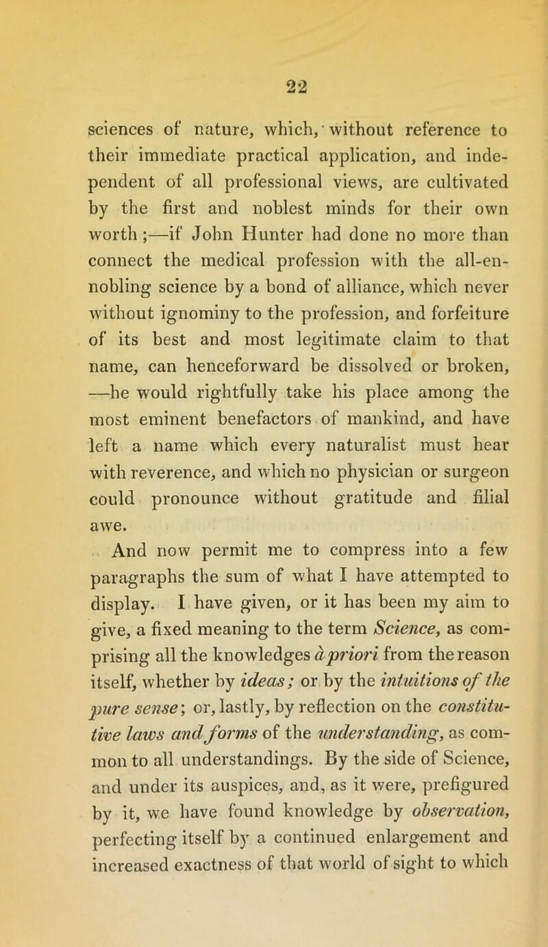 sciences of nature, which, • without reference to their immediate practical application, and inde- pendent of all professional views, are cultivated by the first and noblest minds for their own worth ;—if John Hunter had done no more than connect the medical profession with the all-en- nobling science by a bond of alliance, which never without ignominy to the profession, and forfeiture of its best and most legitimate claim to that name, can henceforward be dissolved or broken, —he would rightfully take his place among the most eminent benefactors of mankind, and have left a name which every naturalist must hear with reverence, and which no physician or surgeon could pronounce without gratitude and filial awe. And now permit me to compress into a few paragraphs the sum of what I have attempted to display. I have given, or it has been my aim to give, a fixed meaning to the term Science, as com- prising all the knowledges a'priori from the reason itself, whether by ideas; or by the intuitions of the pure sense; or, lastly, by reflection on the constitu- tine laws andforms of the understanding, as com- mon to all understandings. By the side of Science, and under its auspices, and, as it were, prefigured by it, we have found knowledge by observation, perfecting itself by a continued enlargement and increased exactness of that world of sight to which