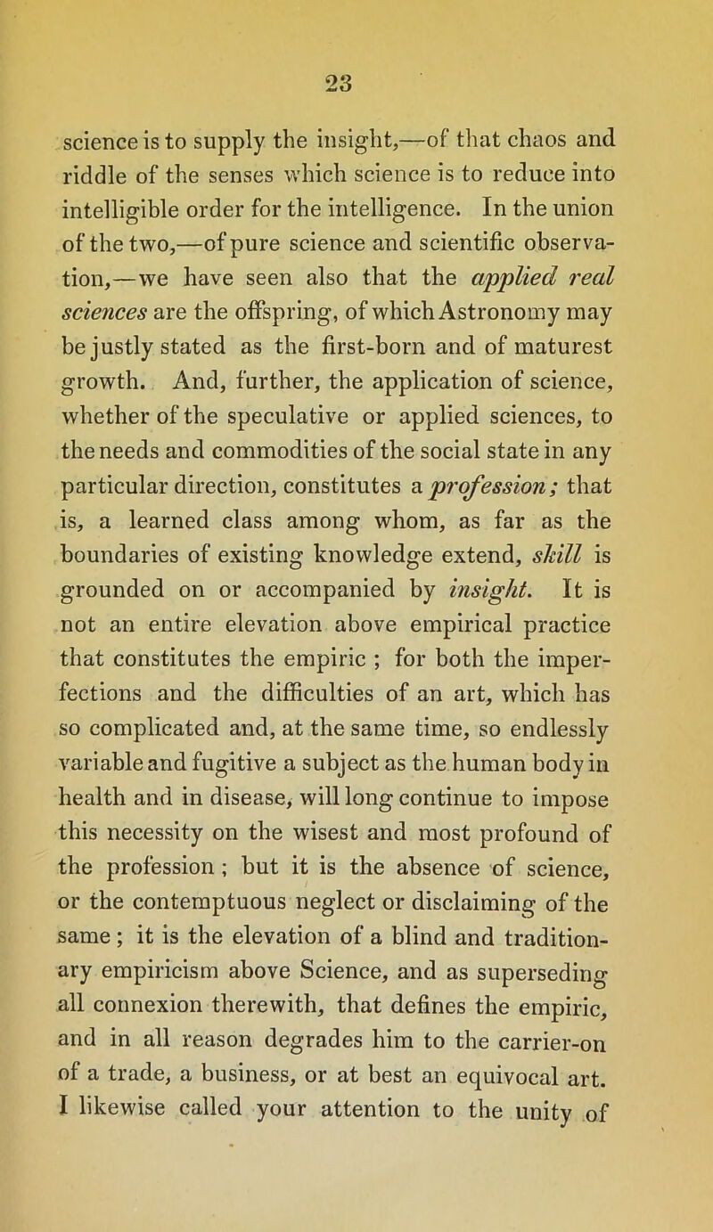 science is to supply the insight,—of that chaos and riddle of the senses which science is to reduce into intelligible order for the intelligence. In the union of the two,—of pure science and scientific observa- tion,—we have seen also that the applied real sciences are the offspring, of which Astronomy may be justly stated as the first-born and of maturest growth. And, further, the application of science, whether of the speculative or applied sciences, to the needs and commodities of the social state in any particular direction, constitutes profession; that is, a learned class among whom, as far as the boundaries of existing knowledge extend, skill is grounded on or accompanied by insight. It is not an entire elevation above empirical practice that constitutes the empiric ; for both the imper- fections and the difficulties of an art, which has so complicated and, at the same time, so endlessly variable and fugitive a subject as the human body in health and in disease, will long continue to impose this necessity on the wisest and most profound of the profession; but it is the absence of science, or the contemptuous neglect or disclaiming of the same ; it is the elevation of a blind and tradition- ary empiricism above Science, and as superseding all connexion therewith, that defines the empiric, and in all reason degrades him to the carrier-on of a trade, a business, or at best an equivocal art. I likewise called your attention to the unity of